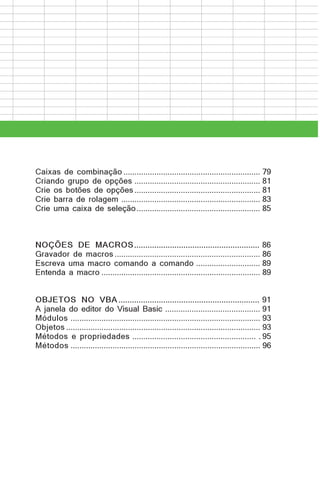 Caixas de combinação .............................................................. 79
Criando grupo de opções ......................................................... 81
Crie os botões de opções ......................................................... 81
Crie barra de rolagem ............................................................... 83
Crie uma caixa de seleção ........................................................ 85

NOÇÕES DE MACROS ........................................................ 86
Gravador de macros .................................................................. 86
Escreva uma macro comando a comando ............................. 89
Entenda a macro ........................................................................ 89
OBJETOS NO VBA ............................................................... 91
A janela do editor do Visual Basic ........................................... 91
Módulos ...................................................................................... 93
Objetos ........................................................................................ 93
Métodos e propriedades ........................................................ . 95
Métodos ...................................................................................... 96

 