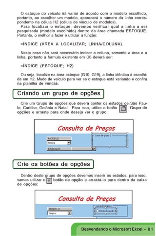 PRIMEIIROS PASSOS

O estoque do veículo irá variar de acordo com o modelo escolhido,
portanto, ao escolher um modelo, aparecerá o número da linha correspondente na célula H2 (célula de vínculo de modelos).
Para localizar o estoque, devemos verificar qual a linha a ser
pesquisada (modelo escolhido) dentro da área chamada ESTOQUE.
Portanto, o melhor a fazer é utilizar a função:
=ÍNDICE (ÁREA A LOCALIZAR; LINHA/COLUNA)
Neste caso não será necessário indicar a coluna, somente a área e a
linha, portanto a fórmula existente em D6 deverá ser:
=ÍNDICE (ESTOQUE; H2)
Ou seja, localize na área estoque (G10: G19), a linha idêntica à escolhida em H2. Mude de veículo para ver se o estoque está variando e confira
na planilha de vendas.

Criando um grupo de opções
Crie um Grupo de opções que deverá conter os estados de São Paulo, Curitiba, Goiânia e Natal. Para isso, utilize o botão
Grupo de
opções e arraste para onde deseja ver o grupo:

Crie os botões de opções
Dentro deste grupo de opções devemos inserir os estados, para isso,
vamos utilizar o
botão de opção e arrastá-lo para dentro da caixa
de opções:

Desvendando o Microsoft Excel - 8 1

 
