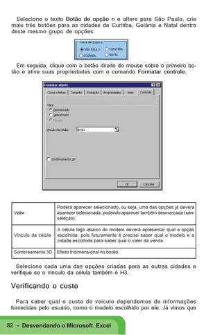 Selecione o texto Botão de opção n e altere para São Paulo, crie
mais três botões para as cidades de Curitiba, Goiânia e Natal dentro
deste mesmo grupo de opções:

Em seguida, clique com o botão direito do mouse sobre o primeiro botão e ative suas propriedades com o comando Formatar controle.

Valor

Poderá aparecer selecionado, ou seja, uma das opções já deverá
aparecer selecionada, podendo aparecer também desmarcada (sem
seleção).

Vínculo da célula

A célula logo abaixo do modelo deverá apresentar qual a opção
escolhida, pois futuramente é preciso saber qual o modelo e a
cidade escolhida para saber qual o valor da venda.

Sombreamento 3D

Efeito tridimensional no botão.

Selecione cada uma das opções criadas para as outras cidades e
verifique se o vínculo da célula também é H3.

Verificando o custo
Para saber qual o custo do veículo dependemos de informações
fornecidas pelo usuário, como o modelo escolhido por ele. Já vimos que
82 - Desvendando o Microsoft Excel

 