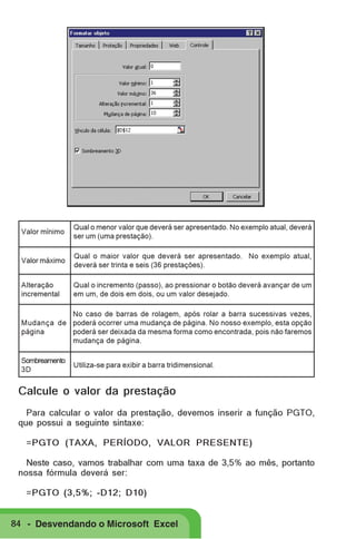 Valor mínimo

Qual o menor valor que deverá ser apresentado. No exemplo atual, deverá
ser um (uma prestação).

Valor máximo

Qual o maior valor que deverá ser apresentado. No exemplo atual,
deverá ser trinta e seis (36 prestações).

Alteração
incremental

Qual o incremento (passo), ao pressionar o botão deverá avançar de um
em um, de dois em dois, ou um valor desejado.

No caso de barras de rolagem, após rolar a barra sucessivas vezes,
Mudança de poderá ocorrer uma mudança de página. No nosso exemplo, esta opção
página
poderá ser deixada da mesma forma como encontrada, pois não faremos
mudança de página.
Sombreamento
3D

Utiliza-se para exibir a barra tridimensional.

Calcule o valor da prestação
Para calcular o valor da prestação, devemos inserir a função PGTO,
que possui a seguinte sintaxe:
=PGTO (TAXA, PERÍODO, VALOR PRESENTE)
Neste caso, vamos trabalhar com uma taxa de 3,5% ao mês, portanto
nossa fórmula deverá ser:
=PGTO (3,5%; -D12; D10)

84 - Desvendando o Microsoft Excel

 
