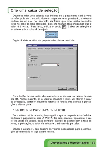 PRIMEIIROS PASSOS

Crie uma caixa de seleção
Devemos criar uma seleção que indique se o pagamento será à vista
ou não, pois se o usuário desejar pagar em uma prestação, a mesma
poderá ser no ato. Por exemplo, da forma que está, serão cobrados
juros no caso de uma prestação, pois em nenhum local indicamos que o
valor é à vista. Para isso, utilize o botão
Caixa de seleção e
arraste-o sobre o local desejado.

Digite À vista e ative as propriedades deste controle:

Este botão deverá estar desmarcado e o vínculo da célula deverá
ser H4. Nesse instante, se o usuário escolher à vista, vai alterar o valor
da prestação, portanto, devemos retornar a função que calcula a prestação e alterar para:
= SE (H4; D10; PGTO (3,5%; -D12; D10))
Se a célula H4 for ativada, isso significa que a resposta é verdadeira,
portanto o pagamento será Á VISTA. Se isso ocorreu, apresente o valor de venda do veículo, caso contrário, calcule de acordo com a taxa de
juros, a prestação, o valor da venda e o número de parcelas.
Oculte a coluna H, que contém os valores necessários para a confecção do formulário e faça alguns testes.

Desvendando o Microsoft Excel - 8 5

 