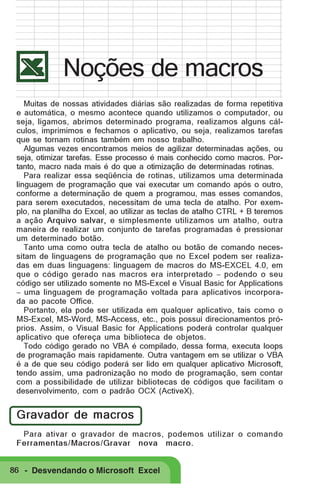 Noções de macros
Muitas de nossas atividades diárias são realizadas de forma repetitiva
e automática, o mesmo acontece quando utilizamos o computador, ou
seja, ligamos, abrimos determinado programa, realizamos alguns cálculos, imprimimos e fechamos o aplicativo, ou seja, realizamos tarefas
que se tornam rotinas também em nosso trabalho.
Algumas vezes encontramos meios de agilizar determinadas ações, ou
seja, otimizar tarefas. Esse processo é mais conhecido como macros. Portanto, macro nada mais é do que a otimização de determinadas rotinas.
Para realizar essa seqüência de rotinas, utilizamos uma determinada
linguagem de programação que vai executar um comando após o outro,
conforme a determinação de quem a programou, mas esses comandos,
para serem executados, necessitam de uma tecla de atalho. Por exemplo, na planilha do Excel, ao utilizar as teclas de atalho CTRL + B teremos
a ação Arquivo salvar, e simplesmente utilizamos um atalho, outra
maneira de realizar um conjunto de tarefas programadas é pressionar
um determinado botão.
Tanto uma como outra tecla de atalho ou botão de comando necessitam de linguagens de programação que no Excel podem ser realizadas em duas linguagens: linguagem de macros do MS-EXCEL 4.0, em
que o código gerado nas macros era interpretado − podendo o seu
código ser utilizado somente no MS-Excel e Visual Basic for Applications
− uma linguagem de programação voltada para aplicativos incorporada ao pacote Office.
Portanto, ela pode ser utilizada em qualquer aplicativo, tais como o
MS-Excel, MS-Word, MS-Access, etc., pois possui direcionamentos próprios. Assim, o Visual Basic for Applications poderá controlar qualquer
aplicativo que ofereça uma biblioteca de objetos.
Todo código gerado no VBA é compilado, dessa forma, executa loops
de programação mais rapidamente. Outra vantagem em se utilizar o VBA
é a de que seu código poderá ser lido em qualquer aplicativo Microsoft,
tendo assim, uma padronização no modo de programação, sem contar
com a possibilidade de utilizar bibliotecas de códigos que facilitam o
desenvolvimento, com o padrão OCX (ActiveX).

Gravador de macros
Para ativar o gravador de macros, podemos utilizar o comando
Ferramentas/Macros/Gravar nova macro.
86 - Desvendando o Microsoft Excel

 