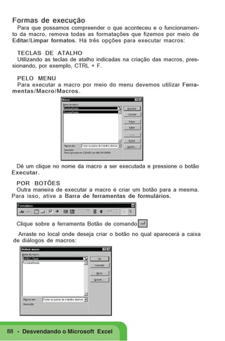 Formas de execução
Para que possamos compreender o que aconteceu e o funcionamento da macro, remova todas as formatações que fizemos por meio de
Editar/Limpar formatos. Há três opções para executar macros:
TECLAS DE ATALHO
Utilizando as teclas de atalho indicadas na criação das macros, pressionando, por exemplo, CTRL + F.
PELO MENU
Para executar a macro por meio do menu devemos utilizar Ferramentas / Macro/ Macros .

Dê um clique no nome da macro a ser executada e pressione o botão
Executar.
POR BOTÕES
Outra maneira de executar a macro é criar um botão para a mesma.
Para isso, ative a Barra de ferramentas de formulários.

Clique sobre a ferramenta Botão de comando
Arraste no local onde deseja criar o botão no qual aparecerá a caixa
de diálogos de macros:

88 - Desvendando o Microsoft Excel

 