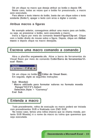 PRIMEIIROS PASSOS

Dê um clique na macro que deseja atribuir ao botão e depois OK.
Neste caso, todas as vezes que o botão for pressionado, a macro
será executada.
Para alterar o texto interno do botão, basta dar um clique sobre o texto
existente (Botão1), apagar o texto com erros e digitar o correto.

Atribua macros a figuras
No exemplo anterior, conseguimos atribuir uma macro para um botão,
ou seja, ao pressionar o botão, será executada a macro.
Insira a figura por meio do comando Inserir/Figura/Clip-art. Clique
com o botão direito do mouse sobre a figura. Depois, clique em Atribuir
macro e depois clique na macro desejada.

Escreva uma macro comando a comando
Abra a planilha orçamento.xls. Ative a barra de ferramentas do
Visual Basic por meio do comando Exibir/Barra de ferramentas/Visual Basic.

Dê um clique no botão
Editor do Visual Basic.
Em seguida, digite as seguintes instruções:
Sub Moeda()
‘ Macro utilizado para formatar valores no formato moeda
Range(“D3:F4”).Select
Selection.Style = “Currency”
End Sub

Entenda a macro
Todo procedimento, rotina de execução ou macro poderá ser iniciada
com procedimentos SUB e finalizada com END SUB.
No nosso caso, temos uma rotina (macro) que se chama moeda, portanto SUB Moeda() é o nome da macro ou rotina que queremos que
seja executada.

Desvendando o Microsoft Excel - 8 9

 