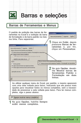 PRIMEIIROS PASSOS

Barras e seleções
Barras de Ferramentas e Menus
O padrão de exibição das barras de ferramentas no Excel é a exibição da barra
de formatação e da barra padrão na mesma linha. Para separá-las:

1 Clique em Exibir, depois

pressione Barras de ferramentas e, por fim,
clique em Personalizar.

2 Na guia Opções, desabilite Mostrar barras de
ferramentas Padrão e
Formatação em duas
linhas.
Ao utilizar qualquer menu do Excel, por padrão, o mesmo aparecerá
com uma seta voltada para baixo, indicando que ele possui mais
opções para visualizar todos os menus completos, sem a necessidade de pressionar a seta voltada para baixo. Para ter menus completos, siga o passo abaixo:

1 Na guia Opções, habilite Sempre
exibir menus completos.

Desvendando o Microsoft Excel - 9

 