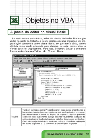 PRIMEIIROS PASSOS

Objetos no VBA
A janela do editor do Visual Basic
Ao executarmos uma macro, todas as tarefas realizadas ficaram gravadas na pasta de trabalho e foram escritas em uma linguagem de programação conhecida como Visual Basic; só que nesse caso, vamos
ativá-la como sendo orientada para objetos, ou seja, vamos ativar o
Visual Basic for Applications. Para isso, devemos utilizar o comando
Ferramentas/Macros/Editor do Visual Basic.

Projeto

Também conhecida como Project Explorer, nesta janela encontramos a
hierarquia existente dentro do projeto que está sendo editado no momento.
Nela encontramos o nome do arquivo de projeto (*.xls) e as planilhas
existentes neste suplemento, ou seja, estamos visualizando os objetos da
aplicação atualmente aberta (pasta de trabalho, documentos e módulos).
Caso não esteja visualizando essa área, utilize o botão Inserir desenho
do botão Explorer ou o comando Exibir/Project Explorer.

Desvendando o Microsoft Excel - 9 1

 