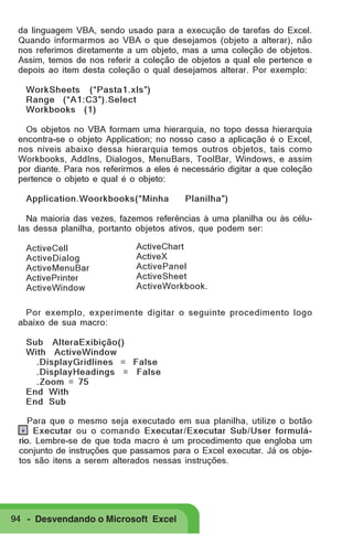 da linguagem VBA, sendo usado para a execução de tarefas do Excel.
Quando informarmos ao VBA o que desejamos (objeto a alterar), não
nos referimos diretamente a um objeto, mas a uma coleção de objetos.
Assim, temos de nos referir a coleção de objetos a qual ele pertence e
depois ao item desta coleção o qual desejamos alterar. Por exemplo:
WorkSheets (“Pasta1.xls”)
Range (“A1:C3”).Select
Workbooks (1)
Os objetos no VBA formam uma hierarquia, no topo dessa hierarquia
encontra-se o objeto Application; no nosso caso a aplicação é o Excel,
nos níveis abaixo dessa hierarquia temos outros objetos, tais como
Workbooks, AddIns, Dialogos, MenuBars, ToolBar, Windows, e assim
por diante. Para nos referirmos a eles é necessário digitar a que coleção
pertence o objeto e qual é o objeto:
Application.Woorkbooks(“Minha

Planilha”)

Na maioria das vezes, fazemos referências à uma planilha ou às células dessa planilha, portanto objetos ativos, que podem ser:
ActiveCell
ActiveDialog
ActiveMenuBar
ActivePrinter
ActiveWindow

ActiveChart
ActiveX
ActivePanel
ActiveSheet
ActiveWorkbook.

Por exemplo, experimente digitar o seguinte procedimento logo
abaixo de sua macro:
Sub AlteraExibição()
With ActiveWindow
.DisplayGridlines = False
.DisplayHeadings = False
.Zoom = 75
End With
End Sub
Para que o mesmo seja executado em sua planilha, utilize o botão
.. Executar ou o comando Executar/Executar Sub/User formulário. Lembre-se de que toda macro é um procedimento que engloba um
conjunto de instruções que passamos para o Excel executar. Já os objetos são itens a serem alterados nessas instruções.

94 - Desvendando o Microsoft Excel

 