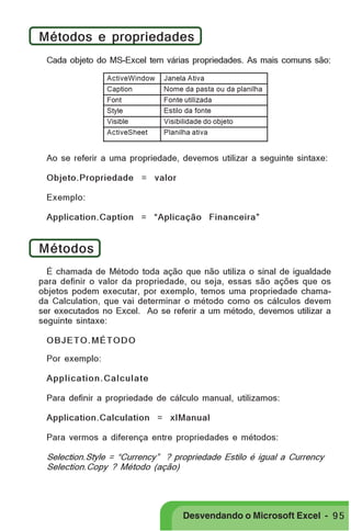 PRIMEIIROS PASSOS

Métodos e propriedades
Cada objeto do MS-Excel tem várias propriedades. As mais comuns são:
ActiveWindow
Caption
Font
Style
Visible
ActiveSheet

Janela Ativa
Nome da pasta ou da planilha
Fonte utilizada
Estilo da fonte
Visibilidade do objeto
Planilha ativa

Ao se referir a uma propriedade, devemos utilizar a seguinte sintaxe:
Objeto.Propriedade = valor
Exemplo:
Application.Caption = “Aplicação Financeira”

Métodos
É chamada de Método toda ação que não utiliza o sinal de igualdade
para definir o valor da propriedade, ou seja, essas são ações que os
objetos podem executar, por exemplo, temos uma propriedade chamada Calculation, que vai determinar o método como os cálculos devem
ser executados no Excel. Ao se referir a um método, devemos utilizar a
seguinte sintaxe:
OBJETO.MÉTODO
Por exemplo:
Application.Calculate
Para definir a propriedade de cálculo manual, utilizamos:
Application.Calculation = xlManual
Para vermos a diferença entre propriedades e métodos:
Selection.Style = “Currency” ? propriedade Estilo é igual a Currency
Selection.Copy ? Método (ação)

Desvendando o Microsoft Excel - 9 5

 