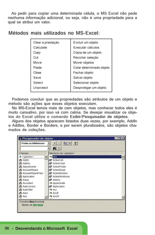 Ao pedir para copiar uma determinada célula, o MS Excel não pede
nenhuma informação adicional, ou seja, não é uma propriedade para a
qual se atribui um valor.

Métodos mais utilizados no MS-Excel:
Clear a prestação

Excluir um objeto

Calculate

Executar cálculos

Copy

Cópia de um objeto

Cut

Recortar seleção

Move

Mover objetos

Paste

Colar determinado objeto

Close

Fechar objeto

Save

Salvar objeto

Select

Selecionar objeto

Unprotect

Desproteger um objeto.

Podemos concluir que as propriedades são atributos de um objeto e
método são ações que esses objetos executam.
No MS-Excel temos mais de cem objetos, mas conhecer todos eles é
muito cansativo, por isso vá com calma. Se desejar visualizar os objetos do Excel utilize o comando Exibir/Pesquisador de objetos.
Alguns dos objetos aparecem listados duas vezes, por exemplo, AddIn
e AddIns, Border e Borders, e por serem pluralizados, são objetos chamados de coleções.

96 - Desvendando o Microsoft Excel

 