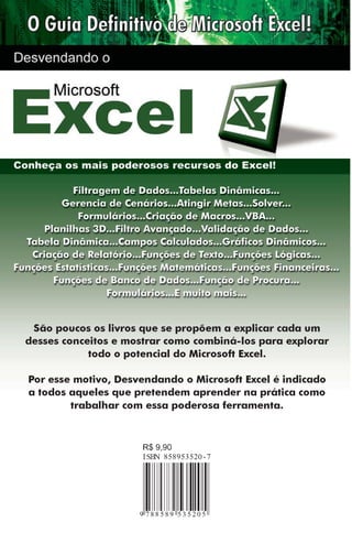 São poucos os livros que se propõem a explicar cada um
desses conceitos e mostrar como combiná-los para explorar
todo o potencial do Microsoft Excel.
Por esse motivo, Desvendando o Microsoft Excel é indicado
a todos aqueles que pretendem aprender na prática como
trabalhar com essa poderosa ferramenta.

 