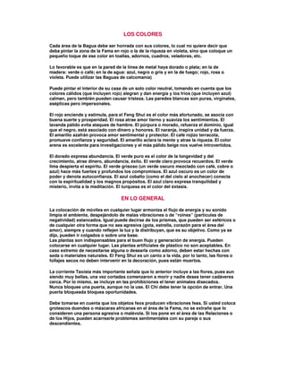 LOS COLORES
Cada área de la Bagua debe ser honrada con sus colores, lo cual no quiere decir que
deba pintar la zona de la Fama en rojo o la de la riqueza en violeta, sino que coloque un
pequeño toque de ese color en toallas, adornos, cuadros, veladoras, etc.
Lo favorable es que en la pared de la línea de metal haya dorado o plata; en la de
madera: verde o café; en la de agua: azul, negro o gris y en la de fuego; rojo, rosa o
violeta. Puede utilizar las Baguas de calcomanía)
Puede pintar el interior de su casa de un solo color neutral, tomando en cuenta que los
colores cálidos (que incluyen rojo) alegran y dan energía y los fríos (que incluyen azul)
calman, pero también pueden causar tristeza. Las paredes blancas son puras, virginales,
asépticas pero impersonales.
El rojo enciende y estimula, para el Feng Shui es el color más afortunado, se asocia con
buena suerte y prosperidad. El rosa atrae amor tierno y suaviza los sentimientos. El
lavanda pálido evita ataques de hambre. El púrpura o morado, refuerza el dominio, igual
que el negro, está asociado con dinero y honores. El naranja, inspira unidad y da fuerza.
El amarillo azafrán provoca amor sentimental y protector. El café rojizo terracota,
promueve confianza y seguridad. El amarillo aclara la mente y atrae la riqueza. El color
arena es excelente para investigaciones y el más pálido beige nos vuelve introvertidos.
El dorado expresa abundancia. El verde puro es el color de la longevidad y del
crecimiento, atrae dinero, abundancia, éxito. El verde claro provoca recuerdos. El verde
lima despierta el espíritu. El verde grisoso (un verde oscuro mezclado con café, cobre o
azul) hace más fuertes y profundos los compromisos. El azul oscuro es un color de
poder y denota autoconfianza. El azul cobalto (como el del cielo al anochecer) conecta
con la espiritualidad y los magnos propósitos. El azul claro expresa tranquilidad y
misterio, invita a la meditación. El turquesa es el color del éxtasis.
EN LO GENERAL
La colocación de móviles en cualquier lugar armoniza el flujo de energía y su sonido
limpia el ambiente, despejándolo de malas vibraciones o de “roines” (partículas de
negatividad) estancados. Igual puede decirse de los prismas, que pueden ser esféricos o
de cualquier otra forma que no sea agresiva (gota, estrella, corazón para el área del
amor), siempre y cuando reflejen la luz y la distribuyan, que es su objetivo. Como ya se
dijo, pueden ir colgados o sobre una base.
Las plantas son indispensables para el buen flujo y generación de energía. Pueden
colocarse en cualquier lugar. Las plantas artificiales de plástico no son aceptables. En
caso extremo de necesitarse alguna o desearla como adorno, deben estar hechas con
seda o materiales naturales. El Feng Shui es un canto a la vida, por lo tanto, las flores o
follajes secos no deben intervenir en la decoración, pues están muertos.
La corriente Taoísta más importante señala que lo anterior incluye a las flores, pues aun
siendo muy bellas, una vez cortadas comenzaron a morir y nadie desea tener cadáveres
cerca. Por lo mismo, se incluye en las prohibiciones el tener animales disecados.
Nunca bloquee una puerta, aunque no la use. El Chi debe tener la opción de entrar. Una
puerta bloqueada bloquea oportunidades.
Debe tomarse en cuenta que los objetos feos producen vibraciones feas. Si usted coloca
grotescos duendes o máscaras africanas en el área de la Fama, no se extrañe que lo
consideren una persona agresiva o malévola. Si los pone en el área de las Relaciones o
de los Hijos, pueden acarrearle problemas sentimentales con su pareja o sus
descendientes.
 
