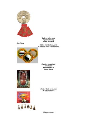 Sobres rojos para
regalar dinero y
atraer la suerte
Ave Fénix
Patos mandarines para
el área del amor y matrimonio
Espejos para atraer
o rechazar
Peonías para la
buena suerte
Buda y Jade en el área
de los ancestros
Pez Arrowana,
 