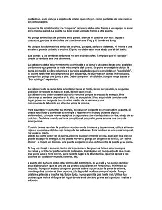 cuidadoso, esto incluye a objetos de cristal que reflejen, como pantallas de televisión o
de computadora.
La puerta de la habitación y la “coqueta” tampoco debe estar frente a un espejo, ni estar
en la misma pared. La puerta no debe estar ubicada frente a otra puerta.
No ponga animalitos de peluche en la pared, plantas ni cuadros con mar, lagos o
cascadas, porque la atmósfera de la recámara es Ying y lo demás es Yang.
No ubique los dormitorios arriba de cocinas, garages, baños o cisternas, ni frente a una
escalera, puerta de baño o cocina. El piso no debe estar mas abajo que el del baño.
Las camas y las ventanas redondas no son aconsejables. Tampoco que el “paisaje”
desde la ventana sea una chimenea.
La cabecera debe estar firmemente atornillada a la cama y ubicarse desde una posición
de dominio que permita la vista más amplia del cuarto. Es poco aconsejable ubicar la
cama en medio de dos columnas o paredes ajustadas que la conviertan en “sandwich”.
Si quiere reafirmar su compromiso con su pareja, no duerman en camas individuales,
aunque las ponga una junto a otra. Debe compartir el colchón, aunque tenga bases o
“box springs” separados.
La cabecera de la cama debe orientarse hacia el Norte. De no ser posible, la segunda
posición favorable es hacia el Este, donde sale el sol.
La cabecera no debe situarse bajo una ventana porque se escapa la energía. Una
claraboya o ventana pequeña en lo alto, es aceptable. Si no es posible cambiarla de
lugar, poner un colgante de cristal en medio de la ventana y una
calcomanía de laberinto en el techo sobre la misma.
Para equilibrar y aumentar su energía, coloque un colgante de cristal sobre la cama. Si
desea equilibrar y aumentar su energía o regenerar el cuerpo durante alguna
enfermedad, coloque nueve espejitos octagonales con el reflejo hacia arriba, abajo de su
colchón. Quítelos cuando se haya cumplido el propósito, pues esta es una cura de
emergencia.
Cuando desee reavivar la pasión o recobrarse de tristezas y depresiones, utilice sábanas
rojas o un cubre-colchón rojo debajo de las sábanas. Esta también es una cura temporal,
no la use a diario.
Desde su cama debe ver la puerta, pero no quedar enfrente de ella, pues por los pies se
puede escapar la energía. Si no puede moverla, ponga un colgante de cristal, un “wind
chime” o móvil, un biombo, una planta colgante o una cortina entre la puerta y su cama.
Si hay un closet o armario dentro de la recámara, las puertas deben estar siempre
cerradas y el interior perfectamente ordenado. Deshágase sin compasión de las cosas
que ya no usa o no le sirven, para hacerle lugar a la abundancia. Igual se aplica a los
cajones de cualquier mueble, libreros, etc.
a puerta del baño no debe estar dentro del dormitorio. Si ya está y no puede cambiar
esta distribución (que es una de las peores situaciones en Feng Shui), minimice su
impacto. Ponga un espejo octagonal grande sobre la puerta por la parte de afuera,
mantenga las coladeras bien tapadas, y la tapa del inodoro siempre bajada. Ponga
cristales, plantas y mucha luz. Sobre todo, nunca permita que huela mal. Utilice los
colores que indica el Bagua del lugar donde esté ubicado ya sea en la pintura, toallas o
adornos.
 