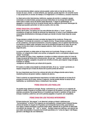 En los dormitorios deben usarse colores pastel, sobre todo en las de los niños. Un
exceso de azul, violeta o verde brillante, por ejemplo, puede deprimir. Un amarillo fuerte
o rojo propiciará un exceso de trabajo a la imaginación o el intelecto y causará insomnio.
Lo ideal sería evitar televisiones, teléfonos, equipos de sonido o cualquier equipo
conectado a la electricidad, porque provocan disturbios en la energía del ambiente,
sobre todo si están cerca de donde usted descansa. Y según la geobiología, un
apagador o contacto de luz en la pared donde está su cabecera provocan descargas de
energía que pueden perturbar no sólo su sueño, sino su vida.
FENG SHUI EN LOS BAÑOS.
Dentro del Fe Shui, los baños son los más difíciles de ubicar y “curar”, pues se
consideran el lugar por donde se eliminan los desechos, lo sucio y sus coladeras están
conectadas directamente al drenaje principal, por donde circulan toda clase de cosas
dañinas.
Tenga siempre cuidado de tener cerradas las tapas de los inodoros. Ponga una
“campana” al drenaje de conexión y un tapete encima. Tenga siempre puestos tapones
en las coladeras, una buena iluminación y muchos espejos. (Ver el capítulo Dormitorios).
Los baños no deben estar ubicados cerca de la entrada principal de la casa. De ser así,
ponga móviles de cristal y muchos espejos adentro. Esto incluye a los baños del
segundo piso.
La puerta del baño no debe estar en línea recta con la entrada. Ponga un móvil, un
biombo, un colgante de cristal, una cortina, un pequeño muro o una planta colgante para
“atajar” la energía.
Sus entradas de agua, tinas, regaderas o lavabos no deben ubicarse sobre la Línea de
Fuego (la pared de atrás) de la construcción. De ser así, “cúrelos” poniendo un espejito
octagonal colgado o pegado a la pared con el brillo al revés, para separar fuego de agua.
Coloque un espejo
-octagonal, de preferencia- por afuera de la puerta.
El inodoro no debe verse desde la entrada del baño. Si se ve, “cúrelo” poniendo un
espejo octagonal por el lado de afuera de la puerta (antes de entrar).
Es muy importante que honre los colores del sitio de la Bagua donde está el baño,
mediante pintura de pared, toallas u objetos de adorno.
Todo lo anterior es especialmente importante si el baño está ubicado en el área de la
energía (el centro de la casa, oficina o negocio), donde puede afectar la salud de los
habitantes, su rendimiento físico e intelectual o las ventas.
FENG SHUI EN LOS PASILLOS
Un pasillo largo detiene la energía. Ponga suficiente luz, un móvil y/o un colgante de
cristal en medio. Cuando el corredor hace un ángulo de 45 grados o se tuerce, coloque
además una planta. No ponga libreros ni muebles que frenen o cambien el flujo de la
energía. Cuadros y adornos, así como plantas pegadas a la pared, son aceptables.
FENG SHUI EN LOS TECHOS INTERIORES
Si tiene techos de “dos aguas” o en desnivel, ponga un dosel o plafones que
“horizontalicen” el techo. Si el espacio es muy pequeño, coloque sobre la pared flautas
chinas de bambú en ángulo de 45 grados con la boquilla hacia arriba, para balance.
Las vigas y trabes amenazan a quienes están abajo, además de no permitir la adecuada
circulación de energía, “ki” “chi” o “prana”. Aunque todas son dañinas, son peores las
que están atravesadas a la puerta de entrada (paralelas a la “Línea de Agua”) del Bagua
general o del Bagua de una habitación.
 