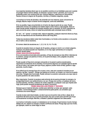 Los expertos taoístas dicen que no es posible curarlos en su totalidad, pues aún cuando
se pongan falsos techos debajo, la amenaza -aunque menor- persiste, por lo que es
preferible evitar una construcción así. Colocar Baguas, Laberintos en calcomanía,
flautas chinas en ángulo de 45 grados, móviles y cristales colgantes, ayuda.
Los techos en forma de bóveda o de pirámide son los mejores, pues concentran la
energía. Mucho mejor si tienen forma octagonal, como las catedrales.
Si le es posible, haga una pirámide en el techo de alguna parte de su casa. Puede
elaborarlo incluso con pedazos de madera ligera como marco y tela pegada. Será un
lugar donde puede cargarse de energía siempre que lo necesite. El único requisito es
que una de las caras, como en todas las pirámides esté orientada hacia el Norte.
El “chi”, “ki” “prana” o energía vital, viaja en espirales, cualquier desnivel afecta su flujo,
de ahí la importancia de las escaleras dentro del Feng Shui.
Todas las escaleras deben estar bien iluminadas y no frente a otra escalera o a la puerta
de un baño o de la recámara.
El número ideal de escalones es: 1, 2, 5, 10, 13, 14, 17 o 22.
Cuando la escalera hace un ángulo de 45 grados, ponga un móvil o un cristal colgante.
Coloque una planta (puede ser trepadora, si no hay lugar suficiente) en la esquina
interior donde dobla.
FENG SHUI EN ESCALERAS.
Si es una escalera encerrada entre paredes, el flujo de energía es más difícil. Además de
lo anterior, ponga una planta al inicio, en la parte de abajo y otra, pegada a la pared,
donde da vuelta.
Puede ayudar al flujo de la energía colocando en la pared cuadros escalonados,
siguiendo la inclinación de la escalera. Si encuentra algunos con paisajes ligeros donde
se vea el cielo y las nubes (aire que fluye), pájaros (vuelan hacia arriba), globos o algo
parecido, mucho mejor.
Si es difícil que la energía fluya de un piso a otro, más aún cuando la escalera es en
espiral o de tipo “caracol”. Ponga una planta en el inicio, un cristal o un móvil en la parte
de arriba. Téngala bien iluminada. Puede reforzar la curación colocando una raya roja en
la parte posterior de cada escalón.
Muy importante: Cuando la escalera está enfrente de la puerta principal, la energía y la
prosperidad tienen una salida directa y se van. Ponga una cortina, un pedazo de muro,
muchas plantas, móviles y esferas de cristal colgando o cualquier cosa que impida esta
fuga, pues puede causarle problemas de salud y económic
FENG SHUI EN LOS PISOS Y TECHOS
Siempre que el material del piso cambie para delimitar un área -por ejemplo: sala-
comedor, cocina-desayunador o estacionamiento-patio-jardín, se considera que
comienza una nueva Bagua.
Cuando el piso esté desnivelado, es decir que se encuentre más arriba o abajo de la
superficie del área que da a la puerta principal, hay que curarlo para permitir que fluya
correctamente la energía. Móviles, cristales o plantas colgantes son adecuados.
Los techos inclinados causan un desbalance en la energía. Si permanece mucho tiempo
debajo de uno, bajará su energía y tendrá conflictos de salud. Ponga algo que los nivele,
por ejemplo, sobre su cama haga un dose
 