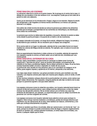 FENG SHUI EN LAS COCINAS
La ubicación ideal de la cocina es la parte trasera. No la ponga en el centro de la casa, ni
debajo de una escalera ni de una ventana ni en una esquina. Cuide que al otro lado de la
pared no esté una cabecera.
Como ya se mencionó en la introducción: Fuego y Agua no se mezclan. Separe la estufa
del refrigerador y del fregadero al menos treinta centímetros o al menos con plantas,
texturas o un espejo.
Una esfera de cristal encima de donde se coloca la persona que elabora los alimentos
permite que la energía y prosperidad de los nutrientes se intensifique y se distribuyan
entre todos los comensales.
La persona que cocina no debe estar de espaldas a la puerta. Además la estufa no debe
verse desde la puerta principal, ni la puerta de un baño o de las recámaras,
Un espejo colocado en la pared, a lo largo de la estufa, reflejará los fuegos, la comida y
la abundancia que conllevan. No es necesario que el espejo sea octagonal.
Si la cocina está en un lugar no adecuado, además de las curas debe honrar en mayor
medida los colores del Bagua donde se asienta. Por ejemplo, azul, si está en la zona de
la Sabiduría.
Esto es especialmente importante (y debe evitarse en lo posible, además de separarla
con espejos) cuando la cocina y el baño están uno al lado de otro, divididos por una
misma pared.
FENG SHUI EN EL EXTERIOR DE SU CASA
Cercas, rejas y barandales o protecciones en ventanas no deben tener forma de
cuadrícula o “barrotes de cárcel” pues se tendrán dificultades, principalmente de
rebeldía en los hijos y problemas legales. Nunca deben pintarse en negro. Si ya los tiene,
cúrelos haciendo soldar círculos o espirales en medio de los cruces.
La pintura de color dorado es muy atractiva, pero si su vecindario es inseguro no la
utilice, pues sugiere riqueza y opulencia en el interior, atrayendo a los ladrones.
Las rejas rojas atraen violencia. Las grises prometen armonía, pero también una vida
rutinaria. Los mejores colores para rejas son neutros pero alegres, como el verde, el café
o el azul.
Si hay vecinos molestos coloque afuera de la puerta plantas con picos, como cactus que
alejan malas vibraciones. Por supuesto, ninguna planta de este tipo va dentro de la casa
porque no queremos agredir a los que están adentro.
Los espejos cóncavos (como la mitad de una esfera, con la parte redonda hacia fuera) se
colocan arriba de la puerta exterior, para reflejar buenas vibraciones y evitar las malas
(incluso las del párrafo anterior). No se olvide colocar uno si frente a su casa hay
símbolos de abundancia, por ejemplo, un supermercado en que se refleje movimiento de
personas con carritos cargados de comida.
Los espejos convexos (con la parte redonda hacia adentro) sirven para rechazar lo
negativo. Esto incluye vecinos molestos o envidiosos, postes de energía eléctrica que
interfieran con las vibraciones de la casa, lotes baldíos con basura, cementerios y una
calle que confluya directamente a la puerta.
Si tiene un sendero que lleva a la entrada, debe ser semicircular o en forma de “ese”, no
recto, porque la energía no puede armonizarse antes de llegar e impacta negativamente.
Si tiene un sendero así, coloque plantas frondosas, un árbol (lejos de la entrada), una
fuente o cualquier objeto que la frene.
 