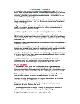 FENG SHUI EN LA ENTRADA
La entrada debe estar siempre limpia, bien iluminada y debe ser amplia pero no en
exceso. Si hay escalones deben ser lisos, sin hoyos o desconchados, que no rechinen
ni se muevan y suficientemente grandes para asentar el pie. Se trata de brindar
estabilidad, comodidad y seguridad desde la llegada al lugar. Las puertas con un arco
encima distribuyen mejor la energía.
Si en el interior su entrada principal está flanqueada a los dos lados por paredes, puede
colocar dos espejos, uno frente a otro. Esto permitirá que quienes pasen entre los dos
se carguen de energía.
Las figuras protectoras chinas en forma de león deben ponerse con la cara hacia la
entrada. Los tigres con la mirada hacia adentro. Los ángeles protegen y limpian el
ambiente hasta cinco metros a la redonda.
Los cristales colgados o en una base sobre un mueble producen el mismo efecto.
Espejos y plantas al entrar armonizarán el “chi”. Para asegurar la llegada de buena
energía coloque cerca de la entrada un móvil que suene y un cristal. Se recomienda que
sea el más grande de los que van a colocarse, pues tiene como misión equilibrar el flujo
hacia toda el área.
Si para llegar a la entrada debe atravesar un estacionamiento cerrado, coloque plantas y
una brillante iluminación.
La puerta de entrada no debe estar alineada en forma recta con una puerta trasera o gran
ventanal, pues por ahí se van la energía y la prosperidad. Coloque una barrera (plantas
colgantes, cortinas, cristales, libreros) para que no haya esta fuga directa.
Los cactus o plantas espinosas son ideales para rechazar algo nocivo del exterior, pero
no los ponga tan cerca de la puerta que intimiden a las personas que llegan al rozarlas.
Lo mismo se aplica a rosales y demás.
Los anuladores de energía nociva (de cobre, en variadas formas de espiral o
combinadas) sirven para alejar energías inconvenientes, por ejemplo si existen
transformadores de electricidad o flujos de aguas negras afuera de la casa.
SALA Y COMEDOR
La sala de estar o “living room” es el lugar donde se reúne la familia y afecta la
reputación de todos, su riqueza y su espíritu de cooperación. Debe ser cómoda y bien
iluminada, no demasiado pequeña en tamaño, sino proporcional a los demás cuartos de
la casa. No ponga demasiados muebles o adornos que la hagan parecer sobrecargada.
Cuide que el piso no sea demasiado oscuro y que el piso este nivelado. En caso de
haber escalones entre una parte y otra, la sala debe quedar en el mas bajo.
El comedor es donde se reúne la familia para disfrutar la abundancia. No lo coloque
frente a la puerta principal ni debajo de una escalera.
Evite colocar grandes espejos porque impiden al espíritu gozar los dones de la
prosperidad. No ponga aberturas en el techo.
La mejor forma para la mesa es redonda u ovalada, Si es rectangular, redondee las
esquinas o córtelas un poco para darle un aspecto octagonal alargado.
En lo posible, evite poner la mesa frente a la puerta de un baño.
 