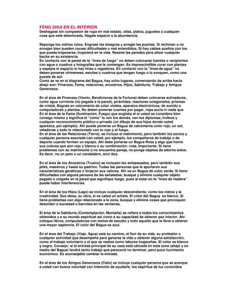 FENG SHUI EN EL INTERIOR
Deshágase sin compasión de ropa en mal estado, ollas, platos, juguetes o cualquier
cosa que esté deteriorada. Hágale espacio a la abundancia.
Reponga los vidrios rotos. Engrase las bisagras y arregle las puertas. Si rechinan o no
encajan bien pueden causar dificultades o mal entendidos. Si hay cables sueltos con los
que pueda tropezarse, tropezará en la vida. Resane las paredes para alisar cualquier
bache en su existencia.
En contacto con la pared de la “línea de fuego” no deben colocarse fuentes o recipientes
con agua o cuadros y fotografías que la contengan. Es imprescindible curar con plantas
y espejos el espacio si hay tinas o regaderas. En contacto con la “línea de agua” no
deben ponerse chimeneas, estufas o cuadros que tengan fuego o lo evoquen, como una
puesta de sol.
Como se ve en el diagrama del Bagua, hay ocho lugares, comenzando de arriba hacia
abajo son: Finanzas, Fama, relaciones, ancestros, Hijos, Sabiduría, Trabajo y Amigos
Generosos.
En el área de Finanzas (Viento, Bendiciones de la Fortuna) deben colocarse activadores,
como agua corriente (no pegada a la pared), pirámides, reactores octagonales, prismas
de cristal, Baguas en calcomanía de color violeta, aparatos electrónicos, de sonido o
computadoras y plantas. No deben ponerse cuentas por pagar, ropa sucia ni nada que
En el área de la Fama (Iluminación, Fuego) que engloba el si usted se considera bien
consigo mismo y significa el “cómo” lo ven los demás, van los diplomas, trofeos y
cualquier reconocimiento público o privado (un dibujo de sus hijos donde usted
aparezca, por ejemplo). Ahí puede ponerse un Bagua de calcomanía color rojo, un sol,
veladoras y todo lo relacionado con lo rojo y el fuego.
En el área de las Relaciones (Tierra), se incluye el matrimonio, pero también los socios y
cualquier persona asociada con usted, por ejemplo, los compañeros de trabajo o de
deporte cuando forman un equipo. Ahí debe ponerse un Bagua Rosa y algo que honre
sus colores que son rojo y blanco o su combinación: rosa. Importante: Si tiene
problemas con su matrimonio o no encuentra pareja, no ponga objetos de adorno solos.
Es decir, no un pato o un candelabro, sino dos.
En el área de los Ancestros (Trueno) se incluyen los antepasados, pero también sus
jefes, maestros y hasta su padrino. Todas las personas que le aportaron sus
características genéticas o forjaron sus valores. Ahí va un Bagua de color verde. Si tiene
dificultades con alguna persona de las señaladas, busque y elimine cualquier objeto
pegado o colgado en la pared que signifique fuego, pues al estar en la “línea de madera”
puede haber interferencias.
En el área de los Hijos (Lago) se incluye cualquier descendiente, como los nietos y la
creatividad. Sus ideas, su obra, si es usted un artista. El color del Bagua es blanco. Si
tiene problemas con algo relacionado a la zona, busque y elimine cosas que provoquen
desorden o suciedad o barrotes en las ventanas.
El área de la Sabiduría (Contemplación, Montaña) se refiere a todos los conocimientos
obtenidos y a su mundo espiritual así como a su capacidad de obtener paz interior. Ahí
coloque libros, computadoras con textos de estudio y todo aquello que le lleve a obtener
una mayor sapiencia. El color del Bagua es azul.
En el área del Trabajo (Viaje, Agua) está su camino, el fluir de su vida, su profesión o
cualquier actividad que desempeñe para ganarse la vida u obtener alguna satisfacción,
como el trabajo voluntario y el que se realiza como labores hogareñas. El color es blanco
y negro. Consejo: si la entrada principal de su casa está ubicada en esta zona (abajo y en
medio del Bagua) tendrá tanto trabajo que parecería no terminar, pero poco lucimiento
económico. Es aconsejable cambiar la entrada.
En el área de los Amigos Generosos (Cielo) se incluye cualquier persona que se acerque
a usted con buena voluntad con intención de ayudarle, los espíritus de luz conocidos
 