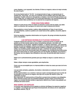 como Angeles y, por supuesto, los clientes. Si tiene un negocio, ésta es la mejor entrada.
Su color es gris.
En el área Central está el “Tai Chi”, la energía de todo el lugar, se representa por el
símbolo del “Ying-Yang”. Su color es el amarillo. De ser posible, esta zona debe estar
despejada. Pueden incluirse en ella plantas y cristales o una fuente (Pruebe primero una
cosa y luego otra, no todas juntas). Si la zona está obstruida o con amontonamientos de
objetos, puede haber problemas con la salud de los ocupantes del espacio.
FENG SHUI PARA NIÑOS
Ubique el cuarto de los niños en medio a la derecha o junto al de los papás, que debe
estar a su derecha. No lo ponga en el centro de la casa ni detrás de la cocina.
Para ayudarlos a crecer fuertes y sabios, debe predominar el Yang, lo que incluye:
colores brillantes, cuadros o posters con cosas hacia arriba: (globos, una jirafa, pájaros
en vuelo).
Evite las espadas o juguetes relacionados con la guerra. No ponga animales de peluche
junto a las paredes.
LAS ESPADAS INVISIBLES O FLECHAS VENENOSAS
Cualquier esquina de columna o de un mueble o puerta que forme un ángulo de 45
grados con el sitio donde usted se ubica normalmente sentado o dormido, está
amenazándolo y se les llama “espadas invisibles” o “flechas venenosas”. Las columnas
pueden forrarse con espejos, colocar un prisma en el ángulo para suavizarlo o forrar con
plantas y hasta tela. También puede llamar al albañil y ordenarle que redondee las
orillas. Los muebles pueden cambiarse de lugar y mantener las puertas cerradas.
Además de lo que se ha mencionado sobre los espejos, hay consideraciones adicionales
que vale la pena tomar en cuenta, pues junto con los móviles, las Baguas, los prismas y
las flautas, son los objetos más utilizados en las curas. No permita que estén sucios o
rotos.
Deben ser lo suficientemente grandes para que reflejen su figura o cuando menos, su
cara.
Deben reflejar siempre cosas agradables, para duplicarlas.
Como cura es aconsejable pero no imprescindible en todos los casos que sean de forma
octagonal.
Los que están pintados, grabados, ahumados o decorados en cualquier forma no sirven
como cura.
Si tiene oportunidad o va a construir, instruya a quien corresponda para que la unión de
las paredes no se unan en un ángulo, sino que con un poco de mezcla o yeso, las
redondeen un poco.
Muy importante: Si usted practica el Feng Shui y proporciona consejos a sus allegados,
debe cobrarles aunque sea una cantidad simbólica, porque ningún conocimiento se
regala. Los monjes taoístas reciben la aportación adentro de un sobre rojo grabado con
símbolos de buena suerte.
MAS SOBRE LOS ESPEJOS
La función más importante de los espejos es eliminar del Bagua los espacios negativos
y “engañar” a la energía para que fluya armoniosamente. Se coloca uno en cada pared
del pedazo faltante. (Fig. 6)
 