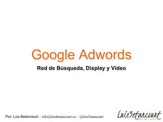 Google Adwords
Por: Luis Betancourt ∘ info@luisbetancourt.co ∘ @luis3etancourt
Red de Búsqueda, Display y Video
 