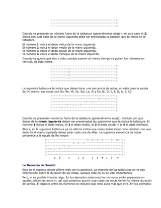 |-----------------------------------------||
                           |-----------------------------------------||
                           |-----------------------------------------||

Cuando se presente un número fuera de la tablatura (generalmente abajo), en este caso el 2,
indica con cual dedo de la mano izquierda debe ser presionada la posición que te indica en la
tablatura.
El   número   1   indica   el   dedo   índice de la mano izquierda.
El   número   2   indica   el   dedo   medio de la mano izquierda.
El   número   3   indica   el   dedo   anular de la mano izquierda.
El   número   4   indica   el   dedo   meñique de la mano izquierda.
Cuando se quiere que dos o más cuerdas suenen al mismo tiempo se ponen los números en
vertical, de ésta forma:
                           |-----------------------------------------||
                           |-----------1-----------------------------||
                           |-----------0-----------------------------||
                           |-----------2-----------------------------||
                           |-----------3-----------------------------||
                           |-----------------------------------------||

La siguiente tablatura te indica que debes tocar una secuencia de notas, en esta caso la escala
de Do mayor. Las notas son Do, Re, Mi, Fa, Sol, La, Si y Do (C, D, E, F, G, A, B, C):
                           |-----------------------------------------||
                           |------------------------------0---1------||
                           |----------------------0---2--------------||
                           |----------0---2---3----------------------||
                           |------3----------------------------------||
                           |-----------------------------------------||

Cuando se presentan números fuera de la tablatura (generalmente abajo), indican con que
dedos de la mano izquierda deben ser presionadas las posiciones que te indica la tablatura. El
número 1 indica el dedo índice, el 2 el dedo medio, el 3 el dedo anular y el 4 el dedo meñique.
Ahora, en la siguiente tablatura ya no sólo te indica que notas debes tocar, sino también con que
dedo de la mano izquierda debes pisar cada una de ellas. La siguiente secuencia de notas
pertenece a la escala de Re mayor:
                     |--------------------------0--2--3--5--7--9--10--||
                     |-----------------0--2--3------------------------||
                     |-----------0--2---------------------------------||
                     |--0--2--4---------------------------------------||
                     |------------------------------------------------||
                     |------------------------------------------------||
                           1 3      1     1 2      1 2 4 1 3       4

La Duración de Sonido
Este es el aspecto donde difiere más con la partitura. La mayoría de las tablaturas no te dan
información sobre la duración de las notas, aunque esto no es de vital importancia
Pero, si es posible intentar algo. En los ejemplos anteriores los números están separados en
iguales distancias entre si, así que podemos asumir que todas las notas tienen la misma duración
de sonido. El espacio entre los números te indicará cual nota dura más que otra. En los ejemplos
 