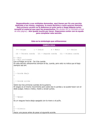 Respondiendo a sus múltiples demandas, aquí tienen por fín una sección
 dedicada a los ritmos, rasgueos, la mano derecha o como quieran llamarle.
   Esta primera versión se la debemos en grán parte a Hugo Alberto quien
recopiló el material que aquí les presentamos (No olvides ver su mensaje al final
de esta página) . Aún queda mucho por hacer. Esperamos contar con su ayuda
                         para completar esta sección.




                      Esta es la simbología que utilizaremos:

                                    SIMBOLOGIA

   P = Pulgar            i = Indice           m = Medio           a = Anular

  (3) = Tercera cuerda       (2) = Segunda cuerda        (1) = Primera cuerda

b = Bajo
B = Bajo prolongado
Con el Pulgar en la 4a - 5a ó 6a cuerda.
En esta sección utilizaremos siempre la 6a, cuerda, pero esto no indica que el bajo
siempre sea ahí.


|
| = Acorde Abajo
v

^
| = Acorde arriba
|
Sobre las tres primeras cuerdas de la guitarra.
El rasgeo es el mismo movimiento pero sobre las 6 cuerdas y se puede hacer con el
dedo pulgar, indice o indice, medio y anular juntos.


A
A = Apagar
A
Es un rasgueo hacia abajo apagado con la mano o el puño.


S
S = Silencio
S
Hacer una pausa antes de pasar al siguiente acorde.
 