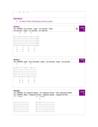 a    a   a


Ejemplos:
   •   La Maza (Silvio Rodríguez) primera parte


Bolero
                                                                       inici
2a. FORMA: Un acorde - bajo - Un acorde - bajo -
                                                                          o
Un acorde - bajo - un acorde - Un silencio
      p      p       p

6-----b-----b-----b-----S--
5-----------------------S--
4-----------------------S--
3--|-----|-----|-----|--S--
2--|-----|-----|-----|--S--
1--v-----v-----v-----v--S--
   i     i     i     i
   m     m     m     m
   a     a     a     a




Bolero                                                                 inici
3a. FORMA: bajo - Dos Acordes - bajo - Un Acorde - bajo - Un acorde       o
    p       p      p

6--b--------b-----b-----
5-----------------------
4-----------------------
3-----|--|-----|-----|--
2-----|--|-----|-----|--
1-----v--v-----v-----v--
      i i      i     i
      m m      m     m
      a a      a     a




Balada
                                                                       inici
1a. FORMA: Un rasgueo abajo - Un rasgueo arriba - Dos rasgueos Abajo
                                                                          o
2a. FORMA: Bajo - rasgueo arriba - rasgueo abajo - rasgueo arriba
1a. FORMA                2a. FORMA:
                               p

6---|--^--|--|--          6---b---^---|---^---
5---|--|--|--|--          5-------|---|---|---
4---|--|--|--|--          4-------|---|---|---
3---|--|--|--|--          3-------|---|---|---
2---|--|--|--|--          2-------|---|---|---
1---v--|--v--v--          1-------|---v---|---
 