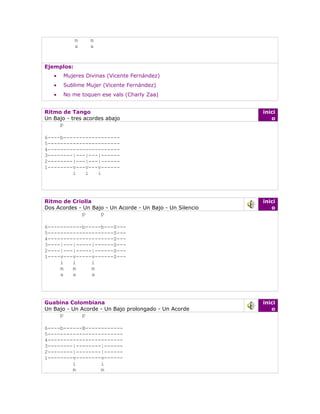 m    m
            a    a


Ejemplos:
   •   Mujeres Divinas (Vicente Fernández)
   •   Sublime Mujer (Vicente Fernández)
   •   No me toquen ese vals (Charly Zaa)


Ritmo de Tango                                              inici
Un Bajo - tres acordes abajo                                   o
     p

6----b------------------
5-----------------------
4-----------------------
3--------|---|---|------
2--------|---|---|------
1--------v---v---v------
         i   i   i




Ritmo de Criolla                                            inici
Dos Acordes - Un Bajo - Un Acorde - Un Bajo - Un Silencio      o
             p      p

6-----------b-----b---S---
5---------------------S---
4---------------------S---
3----|---|-----|------S---
2----|---|-----|------S---
1----v---v-----v------S---
     i   i     i
     m   m     m
     a   a     a




Guabina Colombiana                                          inici
Un Bajo - Un Acorde - Un Bajo prolongado - Un Acorde           o
     p        p

6----b------B------------
5------------------------
4------------------------
3--------|--------|------
2--------|--------|------
1--------v--------v------
         i        i
         m        m
 