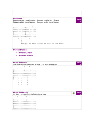 Huapango
                                                             inici
Rasgueo abajo con el pulgar - Rasgueo en abanico - Apagar
                                                                o
Rasgueo abajo con el pulgar - Rasgueo arriba con el pulgar

                     p
6----|---|---A---|---^---
5----|---|---A---|---|---
4----|---|---A---|---|---
3----|---|---A---|---|---
2----|---|---A---|---|---
1----v---v---A---v---|---
     p   i       p
         m
         a
         meñique (En este rasgueo se abanican los dedos)



Otros Ritmos:
   •   Ritmo de Danza
   •   Ritmo de Marcha



Ritmo de Danza                                               inici
Dos Acordes - Un Bajo - Un Acorde - Un Bajo prolongado          o
             p      p

6-----------b-----B------
5------------------------
4------------------------
3----|---|-----|---------
2----|---|-----|---------
1----v---v-----v---------
     i   i     i
     m   m     m
     a   a     a




Ritmo de Marcha                                              inici
Un Bajo - Un acorde - Un Bajo - Un acorde                       o
    p           p

6---b---------b----------
5------------------------
4------------------------
3--------|---------|-----
2--------|---------|-----
1--------v---------v-----
 