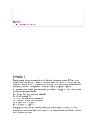 i            i
           m            m
           a            a


Ejemplos:
   •   Ingrata (Café Tacuba)




Leccion 1
Para comenzar a tocar es necesario conocer la guitarra, que se compone de 3 secciones
principales: el cuerpo, que es donde se encuentra la caja de resonancia y la boca, ademas
del puente inferior, el brazo, donde estan los trastes y flotan las cuerdas y hasta arriba esta
la cabeza, donde esta la maquinaria, las clavijas o llaves y el puente superior.
La guitarra tiene 6 cuerdas que se numeran de arriba hacia abajo y se afinan segun la nota
que le corresponde a cada una.
1a o Prima : Esta tiene un sonido Mi agudo
2a : Se afina usando Si
3a : Es la correspondiente a Sol central
4a : Su sonido se iguala con Re central
5a : Corresponde a La grave
6a : Su sonido es Mi grave
Para poder tocar las pisadas nosotros usaremos el metodo cifrado, donde a cada nota
musical corresponde una letra, comenzando por La, los acordes correspondientes tambien
se representan con letras.
 