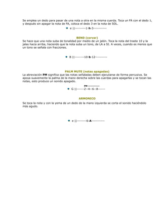 Se emplea un dedo para pasar de una nota a otra en la misma cuerda. Toca un FA con el dedo 1,
y después sin apagar la nota de FA, coloca el dedo 3 en la nota de SOL.
                                  e ||---------1-h-3-----------


                                         BEND (corvar)
Se hace que una nota suba de tonalidad por medio de un jalón. Toca la nota del traste 10 y la
jalas hacia arriba, haciendo que la nota suba un tono, de LA a SI. A veces, cuando es menos que
un tono se señala con fracciones.


                                  B ||--------10-b-12----------




                               PALM MUTE (notas apagadas)
La abreviación PM significa que las notas señaladas deben ejecutarse de forma percusiva. Se
apoya suavemente la palma de la mano derecha sobre las cuerdas para apagarlas y se tocan las
notas, esto produce un sonido apagado.
                                             PM ------------
                                   G ||------2--4--6--8------


                                         ARMONICO
Se toca la nota y con la yema de un dedo de la mano izquierda se corta el sonido haciéndolo
más agudo.




                                    e ||--------6-A-----------
 