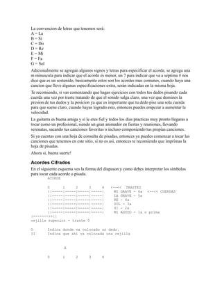 La convencion de letras que tenemos será:
A = La
B = Si
C = Do
D = Re
E = Mi
F = Fa
G = Sol
Adicionalmente se agregan algunos signos y letras para especificar el acorde, se agrega una
m minuscula para indicar que el acorde es menor, un 7 para indicar que va a septima # nos
dice que es un sostenido, basicamente estos son los acordes mas comunes, cuando haya una
cancion que lleve algunas especificaciones extra, serán indicadas en la misma hoja.
Te recomiendo, si vas comenzando que hagas ejercicios con todos tus dedos pisando cada
cuerda una vez por traste tratando de que el sonido salga claro, una vez que domines la
presion de tus dedos y la posicion ya que es importante que tu dedo pise una sola cuerda
para que suene claro, cuando hayas logrado esto, entonces puedes empezar a aumentar la
velocidad.
La guitarra es buena amiga y si le eres fiel y todos los dias practicas muy pronto llegaras a
tocar como un profesional, siendo un gran animador en fiestas y reuniones, llevando
serenatas, sacando tus canciones favoritas o incluso componiendo tus propias canciones.
Si ya cuentas con una hoja de consulta de pisadas, entonces ya puedes comenzar a tocar las
canciones que tenemos en este sitio, si no es asi, entonces te recomiendo que imprimas la
hoja de pisadas.
Ahora si, buena suerte!

Acordes Cifrados
En el siguiente esquema ves la forma del diapason y como debes interpretar los simbolos
para tocar cada acorde o pisada.
         ACORDE

        0      1     2     3     4             <--<< TRASTES
        ||-----|-----|-----|-----|               MI GRAVE - 6a <--<< CUERDAS
        ||-----|-----|-----|-----|               LA GRAVE - 5a
        ||-----|-----|-----|-----|               RE - 4a
        ||-----|-----|-----|-----|               SOL - 3a
        ||-----|-----|-----|-----|               SI - 2a
        ||-----|-----|-----|-----|               MI AGUDO - 1a o prima
|------->>||
cejilla superior = traste 0

O        Indica donde va colocado un dedo.
II       Indica que ahi va colocada una cejilla


                   A

         0        1       2       3       4
 