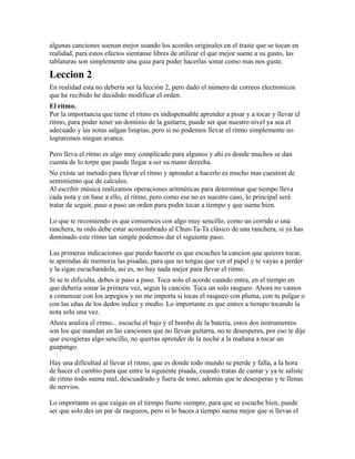 algunas canciones suenan mejor usando los acordes originales en el traste que se tocan en
realidad, para estos efectos sientanse libres de utilizar el que mejor suene a su gusto, las
tablaturas son simplemente una guia para poder hacerlas sonar como mas nos guste.

Leccion 2
En realidad esta no debería ser la lección 2, pero dado el número de correos electronicos
que he recibido he decidido modificar el orden.
El ritmo.
Por la importancia que tiene el ritmo es indispensable aprender a pisar y a tocar y llevar el
ritmo, para poder tener un dominio de la guitarra, puede ser que nuestro nivel ya sea el
adecuado y las notas salgan limpias, pero si no podemos llevar el ritmo simplemente no
lograremos ningun avance.

Pero lleva el ritmo es algo muy complicado para algunos y ahi es donde muchos se dan
cuenta de lo torpe que puede llegar a ser su mano derecha.
No existe un metodo para llevar el ritmo y aprender a hacerlo es mucho mas cuestion de
sentimiento que de calculos.
Al escribir música realizamos operaciones aritméticas para determinar que tiempo lleva
cada nota y en base a ello, el ritmo, pero como ese no es nuestro caso, lo principal será
tratar de seguir, paso a paso un orden para poder tocar a tiempo y que suene bien.

Lo que te recomiendo es que comiences con algo muy sencillo, como un corrido o una
ranchera, tu oido debe estar acostumbrado al Chun-Ta-Ta clásico de una ranchera, si ya has
dominado este ritmo tan simple podemos dar el siguiente paso.

Las primeras indicaciones que puedo hacerte es que escuches la cancion que quieres tocar,
te aprendas de memoria las pisadas, para que no tengas que ver el papel y te vayas a perder
y la sigas escuchandola, asi es, no hay nada mejor para llevar el ritmo.
Si se te dificulta, debes ir paso a paso. Toca solo el acorde cuando entra, en el tiempo en
que debería sonar la primera vez, segun la canción. Toca un solo rasgueo. Ahora no vamos
a comenzar con los arpegios y no me importa si tocas el rasgueo con pluma, con tu pulgar o
con las uñas de los dedos indice y medio. Lo importante es que entres a tiempo tocando la
nota solo una vez.
Ahora analiza el ritmo... escucha el bajo y el bombo de la batería, estos dos instrumentos
son los que mandan en las canciones que no llevan guitarra, no te desesperes, por eso te dije
que escogieras algo sencillo, no querras aprender de la noche a la mañana a tocar un
guapango.

Hay una dificultad al llevar el ritmo, que es donde todo mundo se pierde y falla, a la hora
de hacer el cambio para que entre la siguiente pisada, cuando tratas de cantar y ya te saliste
de ritmo todo suena mal, descuadrado y fuera de tono, además que te desesperas y te llenas
de nervios.

Lo importante es que caigas en el tiempo fuerte siempre, para que se escuche bien, puede
ser que solo des un par de rasgueos, pero si lo haces a tiempo suena mejor que si llevas el
 
