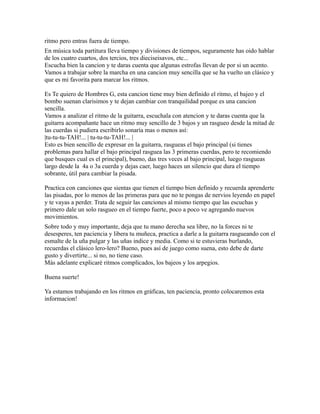 ritmo pero entras fuera de tiempo.
En música toda partitura lleva tiempo y divisiones de tiempos, seguramente has oido hablar
de los cuatro cuartos, dos tercios, tres dieciseisavos, etc...
Escucha bien la cancion y te daras cuenta que algunas estrofas llevan de por si un acento.
Vamos a trabajar sobre la marcha en una cancion muy sencilla que se ha vuelto un clásico y
que es mi favorita para marcar los ritmos.

Es Te quiero de Hombres G, esta cancion tiene muy bien definido el ritmo, el bajeo y el
bombo suenan clarisimos y te dejan cambiar con tranquilidad porque es una cancion
sencilla.
Vamos a analizar el ritmo de la guitarra, escuchala con atencion y te daras cuenta que la
guitarra acompañante hace un ritmo muy sencillo de 3 bajos y un rasgueo desde la mitad de
las cuerdas si pudiera escribirlo sonaría mas o menos así:
|tu-tu-tu-TAH!... | tu-tu-tu-TAH!... |
Esto es bien sencillo de expresar en la guitarra, rasgueas el bajo principal (si tienes
problemas para hallar el bajo principal rasguea las 3 primeras cuerdas, pero te recomiendo
que busques cual es el principal), bueno, das tres veces al bajo principal, luego rasgueas
largo desde la 4a o 3a cuerda y dejas caer, luego haces un silencio que dura el tiempo
sobrante, útil para cambiar la pisada.

Practica con canciones que sientas que tienen el tiempo bien definido y recuerda aprenderte
las pisadas, por lo menos de las primeras para que no te pongas de nervios leyendo en papel
y te vayas a perder. Trata de seguir las canciones al mismo tiempo que las escuchas y
primero dale un solo rasgueo en el tiempo fuerte, poco a poco ve agregando nuevos
movimientos.
Sobre todo y muy importante, deja que tu mano derecha sea libre, no la forces ni te
desesperes, ten paciencia y libera tu muñeca, practica a darle a la guitarra rasgueando con el
esmalte de la uña pulgar y las uñas indice y media. Como si te estuvieras burlando,
recuerdas el clásico lero-lero? Bueno, pues así de juego como suena, esto debe de darte
gusto y divertirte... si no, no tiene caso.
Más adelante explicaré ritmos complicados, los bajeos y los arpegios.

Buena suerte!

Ya estamos trabajando en los ritmos en gráficas, ten paciencia, pronto colocaremos esta
informacion!
 