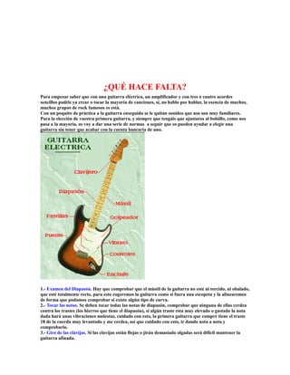 ¿QUÉ HACE FALTA?
Para empezar saber que con una guitarra eléctrica, un amplificador y con tres o cuatro acordes
sencillos podéis ya crear o tocar la mayoría de canciones, sí, no hablo por hablar, la esencia de muchos,
muchos grupos de rock famosos es está.
Con un poquito de práctica a la guitarra enseguida se le quitan sonidos que nos son muy familiares.
Para la elección de vuestra primera guitarra, y siempre que tengáis que ajustaros al bolsillo, como nos
pasa a la mayoría, os voy a dar una serie de normas a seguir que os pueden ayudar a elegir una
guitarra sin tener que acabar con la cuenta bancaria de uno.




1.- Examen del Diapasón. Hay que comprobar que el mástil de la guitarra no esté ni torcido, ni obalado,
que esté totalmente recto, para esto cogeremos la guitarra como si fuera una escopeta y la alinearemos
de forma que podamos comprobar si existe algún tipo de curva.
2.- Tocar las notas. Se deben tocar todas las notas de diapasón, comprobar que ninguna de ellas cerdea
contra los trastes (los hierros que tiene el diapasón), si algún traste esta muy elevado o gastado la nota
dada hará unas vibraciones molestas, cuidado con esto, la primera guitarra que compré tiene el traste
18 de la cuerda muy levantado y me cerdea, así que cuidado con esto, ir dando nota a nota y
comprobarlo.
3.- Giro de las clavijas. Si las clavijas están flojas o jirán demasiado olgadas será difícil mantener la
guitarra afinada.
 