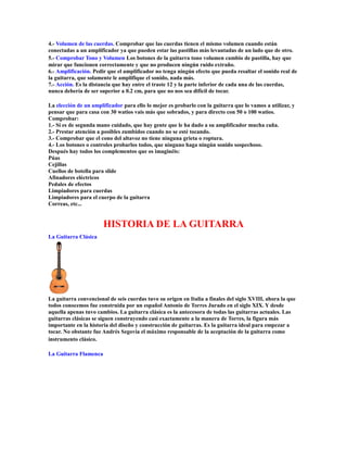 4.- Volumen de las cuerdas. Comprobar que las cuerdas tienen el mismo volumen cuando están
conectadas a un amplificador ya que pueden estar las pastillas más levantadas de un lado que de otro.
5.- Comprobar Tono y Volumen Los botones de la guitarra tono volumen cambio de pastilla, hay que
mirar que funcionen correctamente y que no producen ningún ruido extraño.
6.- Amplificación. Pedir que el amplificador no tenga ningún efecto que pueda resaltar el sonido real de
la guitarra, que solamente le amplifique el sonido, nada más.
7.- Acción. Es la distancia que hay entre el traste 12 y la parte inferior de cada una de las cuerdas,
nunca debería de ser superior a 0.2 cm, para que no nos sea difícil de tocar.

La elección de un amplificador para ello lo mejor es probarlo con la guitarra que lo vamos a utilizar, y
pensar que para casa con 30 watios vais más que sobrados, y para directo con 50 o 100 watios.
Comprobar:
1.- Si es de segunda mano cuidado, que hay gente que le ha dado a su amplificador mucha caña.
2.- Prestar atención a posibles zumbidos cuando no se esté tocando.
3.- Comprobar que el cono del altavoz no tiene ninguna grieta o roptura.
4.- Los botones o controles probarlos todos, que ninguno haga ningún sonido sospechoso.
Después hay todos los complementos que os imaginéis:
Púas
Cejillas
Cuellos de botella para slide
Afinadores eléctricos
Pedales de efectos
Limpiadores para cuerdas
Limpiadores para el cuerpo de la guitarra
Correas, etc...


                       HISTORIA DE LA GUITARRA
La Guitarra Clásica




La guitarra convencional de seis cuerdas tuvo su origen en Italia a finales del siglo XVIII, ahora la que
todos conocemos fue construida por un español Antonio de Torres Jurado en el siglo XIX. Y desde
aquella apenas tuvo cambios. La guitarra clásica es la antecesora de todas las guitarras actuales. Las
guitarras clásicas se siguen construyendo casi exactamente a la manera de Torres, la figura más
importante en la historia del diseño y construcción de guitarras. Es la guitarra ideal para empezar a
tocar. No obstante fue Andrés Segovia el máximo responsable de la aceptación de la guitarra como
instrumento clásico.

La Guitarra Flamenca
 