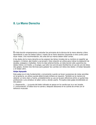 8. La Mano Derecha




En ésta lección empezaremos a estudiar los principios de la técnica de la mano abierta o libre.
Aprenderás a usar los dedos índice y medio de la mano derecha (izquierda si eres zurdo) para
tocar notas. Una recomendación, las uñas de tus manos deben estar cortas.
A los dedos de la mano derecha se les asignan las letras iniciales de su nombre en español: p
(pulgar), i (índice), m (medio) y a (anular). Esta notación se utiliza para indicar la digitación de
escalas, arpegios y melodías. Como te dije anteriormente, en ésta lección sólo usaremos los
dedos índice y el medio; y el pulgar, que sólo nos servirá para facilitarnos el uso de uno de éstos
dos golpes. Existen dos técnicas para golpear las cuerdas con éstos dos dedos: el Golpe Apoyado
y el Golpe Libre.
Golpe Apoyado
Este golpe es el más fundamental y conveniente cuando se tocan sucesiones de notas sencillas
en la guitarra, se utiliza cuando determinado énfasis se requiere. También es la manera de
obtener un tono claro y fuerte, probablemente su uso es la gran diferencia entre un guitarrista
profesional y uno amateur al saber como y donde usarlo. Te explico éste golpe dividiéndolo en
dos pasos:
1. Preparación...: La punta del dedo indicado se apoya en la cuerda que va a ser tocada.
2. Consumación: El dedo toca la cuerda y después descansa en la cuerda de arriba con el
esfuerzo muscular.
 