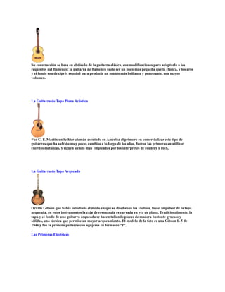 Su construcción se basa en el diseño de la guitarra clásica, con modificaciones para adaptarla a los
requisitos del flamenco: la guitarra de flamenco suele ser un poco más pequeña que la clásica, y los aros
y el fondo son de ciprés español para producir un sonido más brillante y penetrante, con mayor
volumen.




La Guitarra de Tapa Plana Acústica




Fue C. F. Martin un luthier alemán asentado en America el primero en comercializar este tipo de
guitarras que ha sufrido muy pocos cambios a lo largo de los años, fueron las primeras en utilizar
cuerdas metálicas, y siguen siendo muy empleadas por los interpretes de country y rock.




La Guitarra de Tapa Arqueada




Orville Gibson que había estudiado el modo en que se diseñaban los violines, fue el impulsor de la tapa
arqueada, en estos instrumentos la caja de resonancia es curvada en vez de plana. Tradicionalmente, la
tapa y el fondo de una guitarra arqueada se hacen tallando piezas de madera bastante gruesas y
sólidas, una técnica que permite un mayor arqueamiento. El modelo de la foto es una Gibson L-5 de
1946 y fue la primera guitarra con agujeros en forma de "f".

Las Primeras Eléctricas
 