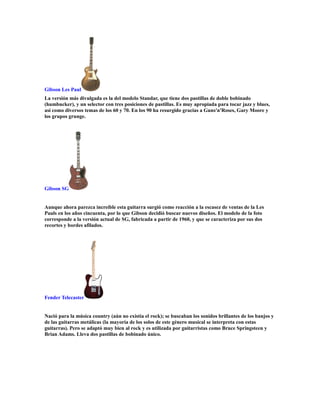 Gibson Les Paul
La versión más divulgada es la del modelo Standar, que tiene dos pastillas de doble bobinado
(humbucker), y un selector con tres posiciones de pastillas. Es muy apropiada para tocar jazz y blues,
así como diversos temas de los 60 y 70. En los 90 ha resurgido gracias a Guns'n'Roses, Gary Moore y
los grupos grunge.




Gibson SG


Aunque ahora parezca increíble esta guitarra surgió como reacción a la escasez de ventas de la Les
Pauls en los años cincuenta, por lo que Gibson decidió buscar nuevos diseños. El modelo de la foto
corresponde a la versión actual de SG, fabricada a partir de 1960, y que se caracteriza por sus dos
recortes y bordes afilados.




Fender Telecaster


Nació para la música country (aún no existía el rock); se buscaban los sonidos brillantes de los banjos y
de las guitarras metálicas (la mayoría de los solos de este género musical se interpreta con estas
guitarras). Pero se adaptó muy bien al rock y es utilizada por guitarristas como Bruce Springsteen y
Brian Adams. Lleva dos pastillas de bobinado único.
 