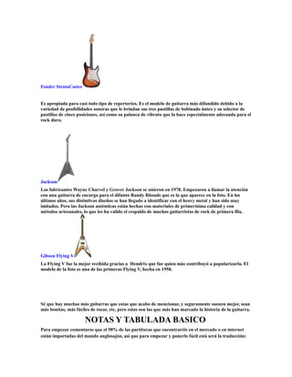 Fender StratoCaster


Es apropiada para casi todo tipo de repertorios. Es el modelo de guitarra más difundido debido a la
variedad de posibilidades sonoras que le brindan sus tres pastillas de bobinado único y su selector de
pastillas de cinco posiciones, así como su palanca de vibrato que la hace especialmente adecuada para el
rock duro.




Jackson
Los fabricantes Wayne Charvel y Grover Jackson se unieron en 1978. Empezaron a llamar la atención
con una guitarra de encargo para el difunto Randy Rhoads que es la que aparece en la foto. En los
últimos años, sus distintivos diseños se han llegado a identificar con el heavy metal y han sido muy
imitados. Pero las Jackson auténticas están hechas con materiales de primerísima calidad y con
métodos artesanales, lo que les ha valido el respaldo de muchos guitarristas de rock de primera fila.




Gibson Flying V
La Flying V fue la mejor recibida gracias a Hendrix que fue quien más contribuyó a popularizarla. El
modelo de la foto es una de las primeras Flying V, hecha en 1958.




Sé que hay muchas más guitarras que estas que acabo de mencionar, y seguramente suenen mejor, sean
más bonitas, más fáciles de tocar, etc, pero estas son las que más han marcado la historia de la guitarra.

                      NOTAS Y TABULADA BASICO
Para empezar comentaros que el 98% de las partituras que encontraréis en el mercado o en internet
están importadas del mundo anglosajón, así que para empezar y ponerlo fácil está será la traducción:
 