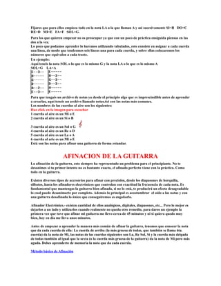 Fijaros que para ellos empieza todo en la nota LA a la que llaman A y asi sucesivamente SI=B DO=C
RE=D MI=E FA=F SOL=G.
Para los que quieren empezar no os preocupar ya que con un poco de práctica ensiguida piensas en las
dos a la vez.
Lo poco que podamos aprender lo haremos utilizando tabulados, esto consiste en asignar a cada cuerda
una linea, de modo que tendremos seis lineas una para cada cuerda, y sobre ellas colocaremos los
números que equivalen a cada traste.
Un ejemplo:
Aquí teneis la nota SOL o lo que es lo mismo G y la nota LA o lo que es lo mismo A
SOL=G LA=A




Para que tengais un archivo de notas ya desde el principio algo que es imprescindible antes de aprender
a crearlas, aquí teneis un archivo llamado notas.txt con las notas más comunes.
Los nombres de las cuerdas al aire son los siguientes:
Haz click en la imagen para escuchar
1 cuerda al aire es un Mi o E
2 cuerda al aire es un Si o B

3 cuerda al aire es un Sol o G
4 cuerda al aire es un Re o D
5 cuerda al aire es un La o A
6 cuerda al arie es un Mi o E
Está son las notas para afinar una guitarra de forma estandar.


                     AFINACION DE LA GUITARRA
La afinación de la guitarra, esto siempre ha representado un problema para el principiante. No te
desanimes si tu primer intento no es bastante exacto, el afinado perfecto viene con la práctica. Como
todo en la guitarra.

Existen diversos tipos de accesorios para afinar con precisión, desde los diapasones de horquilla,
silbatos, hasta los afinadores electrónicos que controlan con exactitud la frecuencia de cada nota. Es
fundamental que mantengas la guitarra bien afinada, si no lo está, te producirá un efecto desagradable
lo cual puede desanimarte por completo. Además lo principal es acostumbrar el oído a las notas y con
una guitarra desafinada lo único que conseguiremos es engañarlo.

Afinador Electrónico.- existen cantidad de ellos analógicos, digitales, diapasones, etc... Pero lo mejor es
dejarlos a un lado y utilizarlos cuando realmente no queda otro remedio, para daros un ejemplo la
primera vez que tuve que afinar mi guitarra me llevo cerca de 45 minutos y ni si quiera quedo muy
bien, hoy en día me lleva unos minutos.

Antes de empezar a aprender la manera más común de afinar la guitarra, tenemos que conocer la nota
que da cada cuerda de ella: La cuerda de arriba (la más gruesa de todas, que también se llama 6ta.
cuerda) da la nota de Mi, las notas de las cuerdas siguientes son La, Re Sol, Si y la cuerda más delgada
de todas también al igual que la sexta (o la cuerda más gruesa de la guitarra) da la nota de Mi pero más
aguda. Debes aprenderte de memoria la nota que da cada cuerda.

Método básico de Afinación
 