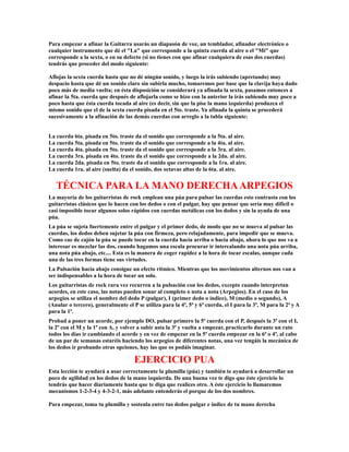 Para empezar a afinar la Guitarra usarás un diapasón de voz, un temblador, afinador electrónico o
cualquier instrumento que dé el "La" que corresponde a la quinta cuerda al aire o el "Mi" que
corresponde a la sexta, o en su defecto (si no tienes con que afinar cualquiera de esas dos cuerdas)
tendrás que proceder del modo siguiente:

Aflojas la sexta cuerda hasta que no dé ningún sonido, y luego la irás subiendo (apretando) muy
despacio hasta que dé un sonido claro sin subirla mucho, tomaremos por base que la clavija haya dado
poco más de media vuelta; en ésta disposición se considerará ya afinada la sexta, pasamos entonces a
afinar la 5ta. cuerda que después de aflojarla como se hizo con la anterior la irás subiendo muy poco a
poco hasta que ésta cuerda tocada al aire (es decir, sin que la pise la mano izquierda) produzca el
mismo sonido que el de la sexta cuerda pisada en el 5to. traste. Ya afinada la quinta se procederá
sucesivamente a la afinación de las demás cuerdas con arreglo a la tabla siguiente:


La cuerda 6ta. pisada en 5to. traste da el sonido que corresponde a la 5ta. al aire.
La cuerda 5ta. pisada en 5to. traste da el sonido que corresponde a la 4ta. al aire.
La cuerda 4ta. pisada en 5to. traste da el sonido que corresponde a la 3ra. al aire.
La cuerda 3ra. pisada en 4to. traste da el sonido que corresponde a la 2da. al aire.
La cuerda 2da. pisada en 5to. traste da el sonido que corresponde a la 1ra. al aire.
La cuerda 1ra. al aire (suelta) da el sonido, dos octavas altas de la 6ta. al aire.


   TÉCNICA PARA LA MANO DERECHA ARPEGIOS
La mayoría de los guitarristas de rock emplean una púa para pulsar las cuerdas esto contrasta con los
guitarristas clásicos que lo hacen con los dedos o con el pulgar, hay que pensar que sería muy difícil o
casi imposible tocar algunos solos rápidos con cuerdas metálicas con los dedos y sin la ayuda de una
púa.
La púa se sujeta fuertemente entre el pulgar y el primer dedo, de modo que no se mueva al pulsar las
cuerdas, los dedos deben sujetar la púa con firmeza, pero relajadamente, para impedir que se mueva.
Como cae de cajón la púa se puede tocar en la cuerda hacía arriba o hacía abajo, ahora lo que nos va a
interesar es mezclar las dos, cuando hagamos una escala procurar ir intercalando una nota púa arriba,
una nota púa abajo, etc.... Esta es la manera de coger rapidez a la hora de tocar escalas, aunque cada
una de las tres formas tiene sus virtudes.
La Pulsación hacía abajo consigue un efecto rítmico. Mientras que los movimientos alternos nos van a
ser indispensables a la hora de tocar un solo.
Los guitarristas de rock rara vez recurren a la pulsación con los dedos, excepto cuando interpretan
acordes, en este caso, las notas pueden sonar al completo o nota a nota (Arpegios). En el caso de los
arpegios se utiliza el nombre del dedo P (pulgar), I (primer dedo o índice), M (medio o segundo), A
(Anular o tercero), generalmente el P se utiliza para la 4ª, 5ª y 6ª cuerda, el I para la 3ª, M para la 2ª y A
para la 1ª.
Probad a poner un acorde, por ejemplo DO, pulsar primero la 5ª cuerda con el P, después la 3ª con el I,
la 2ª con el M y la 1ª con A, y volver a subir asta la 3ª y vuelta a empezar, practicarlo durante un rato
todos los días ir cambiando el acorde y en vez de empezar en la 5ª cuerda empezar en la 6ª o 4ª, al cabo
de un par de semanas estaréis haciendo los arpegios de diferentes notas, una vez tengáis la mecánica de
los dedos ir probando otras opciones, hay las que os podáis imaginar.

                                     EJERCICIO PUA
Esta lección te ayudará a usar correctamente la plumilla (púa) y también te ayudará a desarrollar un
poco de agilidad en los dedos de la mano izquierda. De una buena vez te digo que éste ejercicio lo
tendrás que hacer diariamente hasta que te diga que realices otro. A éste ejercicio lo llamaremos
mecanismos 1-2-3-4 y 4-3-2-1, más adelante entenderás el porque de los dos nombres.

Para empezar, toma tu plumilla y sostenla entre tus dedos pulgar e índice de tu mano derecha
 