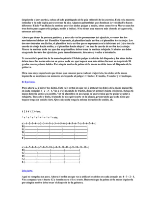 (izquierda si eres zurdo), coloca el lado puntiagudo de la púa enfrente de las cuerdas. Esta es la manera
estándar y la más lógica para sostener la púa. Algunos guitarristas que dominan la velocidad lo hacen
diferente: Eddie Van Halen la sostiene entre los dedos pulgar y medio, otros como Steve Morse usan los
tres dedos para agarrarla (pulgar, medio e índice). Si tu tienes una manera más cómoda de agarrarla,
entonces adelante.

Ahora que tienes la postura perfecta, y antes de ver los pormenores del ejercicio, veremos los dos
movimientos básicos del Plumilleo Alternado, el plumilleo hacia arriba y el plumilleo hacia abajo. Los
dos movimientos son fáciles, el plumilleo hacia arriba que se representa en la tablatura así (v) se toca la
cuerda de abajo hacia arriba, y el plumilleo hacia abajo (^) se toca la cuerda de arriba hacia abajo.
Mueve tu muñeca cada vez que des un plumilleo, debes tener tu muñeca relajada. Si sientes un dolor
exagerado durante los ejercicios, para inmediatamente, descansa y vuelve a intentarlo.

Te recuerdo la posición de la mano izquierda: El dedo pulgar va detrás del diapasón y los otros dedos
deben tocar las notas solo con su yema, cada vez que toquen una nota deben formar un ángulo de 90
grados con su primer dobles. Por ningún motivo la palma de la mano no debe tocar el diapasón de la
guitarra.

Otra cosa muy importante que tienes que conocer para realizar el ejercicio, los dedos de la mano
izquierda se nombran con números excluyendo al pulgar: 1=índice, 2=medio, 3=anular y 4=meñique.

El Ejercicio.

Pues ahora si, a mover los dedos. Este es el orden en que vas a utilizar tus dedos de la mano izquierda
en cada compás: 1 - 2 - 3 - 4. Vas a ir avanzando de trastes, desde el primero hasta el noveno. Relaja tú
mano derecha como sea posible. Ver tú plumilleo en un espejo es una técnica que te puede ayudar a
relajarte. Trata de ir lento, tratando de no equivocarte en la pisada, procurando que cada nota que
toques tenga un sonido claro. Que cada nota tenga la misma duración de sonido, ok.



1 2 3 4 1 2 3 4 etc.

^ v ^ v ^ v ^ v ^ v ^ v ^ v ^ v etc.

e |--1--2--3--4--|--2--3--4--5--|--3--4--5--6--|--4--5--6--7--|--5--6--7--8--|
B |--------------|--------------|--------------|--------------|--------------|
G |--------------|--------------|--------------|--------------|--------------|
D |--------------|--------------|--------------|--------------|--------------|
A |--------------|--------------|--------------|--------------|--------------|
E |--------------|--------------|--------------|--------------|--------------|


e |--6--7--8--9--|--7--8--9--10--|--8--9--10--11--|--9--10--11--12--|
B |--------------|---------------|----------------|-----------------|
G |--------------|---------------|----------------|-----------------|
D |--------------|---------------|----------------|-----------------|
A |--------------|---------------|----------------|-----------------|
E |--------------|---------------|----------------|-----------------|


2da parte.

Aqui se complica un poco. Ahora el orden en que vas a utilizar los dedos en cada compás es: 4 - 3 - 2 - 1.
Vas a empezar en el traste 12 y terminas en el 1er. traste. Recuerda que la palma de la mano izquierda
por ningún motivo debe tocar el diapasón de la guitarra.
 