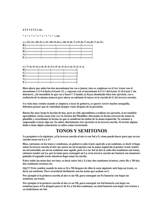 4 3 2 1 4 3 2 1 etc.

^ v ^ v ^ v ^ v ^ v ^ v ^ v ^ v etc.

e |--12--11--10--9--|--11--10--9--8--|--10--9--8--7--|-9--8--7--6-|-8--7--6--5-|
B |-----------------|----------------|---------------|------------|------------|
G |-----------------|----------------|---------------|------------|------------|
D |-----------------|----------------|---------------|------------|------------|
A |-----------------|----------------|---------------|------------|------------|
E |-----------------|----------------|---------------|------------|------------|


e |--7--6--5--4--|--6--5--4--3-|--5--4--3--2--|--4--3--2--1--||
B |--------------|-------------|--------------|--------------||
G |--------------|-------------|--------------|--------------||
D |--------------|-------------|--------------|--------------||
A |--------------|-------------|--------------|--------------||
E |--------------|-------------|--------------|--------------||

Bien ahora que sabes los dos mecanismos los vas a juntar, ésto es, empiezas en el 1er. traste con el
mecanismo 1-2-3-4 hasta el traste 12, y regresas con el mecanismo 4-3-2-1 del traste 12 al traste 1 sin
detenerte. ¿Si entendiste lo que vas a hacer?. Cuando ya hayas dominado bien éste ejercicio, vas a
realizarlo de la misma manera pero ahora en adelante lo haces en la cuerda de G (la tercera cuerda).

Un vicio muy común cuando se empieza a tocar la guitarra, es querer correr mucho enseguida,
debemos pensar que la velocidad siempre viene después de la precisión.

Bueno fue muy larga la lección de hoy, pero no sólo aprendimos a realizar un ejercicio, si no también
aprendimos varias cosas ésta vez: la técnica del Plumilleo Alternado, la forma correcta de tomar la
plumilla y recordamos la forma en que se nombran los dedos de la mano izquierda. Ya estamos a
empezando a tocar algo no. Ya sabes, diariamente éste ejercicio en la tercera cuerda. Si tuviste alguna
duda o tiene algún comentario ya sabes como enviarmelo.

                                  TONOS Y SEMITONOS
La pregunta es la siguiente ¿si la tercera cuerda al aire es un Sol o G cómo puedo hacer para que en esa
cuerda suene un La o A?
Bien, entramos en los tonos y semitonos, en guitarra cada traste equivale a un semitono, es decir si hago
sonar la tercera cuerda al aire me suena un sol si aprieto con la mano izquierda el primer traste tendre
un sol sostenido, un sol un semitono mas agudo, pero si a ese Sol al aire le subo dos semitonos (un tono),
entonces tendre un La, por lo tanto para conseguir un La en la tercera cuerda me bastará con mantener
pulsado el segundo traste mientras hago sonar la cuerda.
Entre todas las notas hay un tono, es decir entre Sol y La hay dos semitonos (trastes), entre Re y Mi hay
dos semitonos (trastes) etc.
Ojo!!!! Esto cambia cuando la nota es Si o Mi despues de ellas la nota siguiente solo baja un traste, es
decir un semitono. Para recordarlo fácilmente son las notas que acaban en I.
Por ejemplo si la primera cuerda al aire es un Mi, para conseguir un Fa bastaria con bajar un
semitono, un traste.
Por ejemplo si la primera cuerda al aire es un Mi, para conseguir un Sol bastaria con bajar un
semitono para el Fa después para ir de Fa a Sol dos semitonos, en total bastaría con bajar tres trastes y
ya tendriamos un Sol.
 