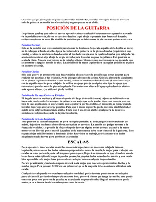 Os aconsejo que pratiqueis un poco las diferentes tonalidades, intentar conseguir todas las notas en
toda la guitarra, en media hora lo tendreis y seguro que no se os olvida.

                        POSICIÓN DE LA GUITARRA
Lo primero que hay que saber al querer aprender a tocar cualquier instrumento es aprender a tocarlo
en la posición correcta, de eso se trata ésta lección. Aquí abajo te presento tres formas de hacerlo,
escógela según sea tu caso. He añadido la posición que se debe tomar de pie con una guitarra eléctrica.

Posición Normal
Esta es la posición que te recomiendo para tomar las lecciones. Separa tu espalda de la la silla, es decir,
no te coloques al fondo de ella. Apoya la cintura de la guitarra en tu pierna derecha (izquierda si eres
zurdo) y coloca tu antebrazo derecho sobre el borde de la caja, con tu espalda derecha pero relajada. Yo
acostumbro colocar algo abajo de mi pie derecho para levantar un poco la guitarra. Esta posición es
sentada claro. Procura que la ropa no te estorbe al tocar. Siempre pasa que tu manga esta rozando con
las cuerdas y apaga el sonido de ellas. La posición de la mano izquierda en cualquier posición se explica
en la parte de abajo.

Posición Clásica
Si lo que quieres es prepararte para tocar música clásica ésta es la posición que debes adoptar para
realizar tus prácticas y las lecciones. No te coloques al fondo de la silla. Apoya la cintura de la guitarra
en tu pierna izquierda (derecha si eres zurdo), coloca tu antebrazo derecho sobre el borde de la caja,
con tu espalda derecha pero relajada. Se utiliza un apoya píes (o cualquier otro tipo de apoyo que
encuentres) para levantar la pierna izquierda. Encuentra una altura del apoya píes donde te sientas
más agusto al tocar, (yo utilizo el pie de la silla).

Posición de Pie para Guitarra Eléctrica
El ángulo entre tu muñeca y el brazo depende del largo de tu talí (correa). Ajusta tu talí donde se te
haga más confortable. No coloques la guitarra tan abajo que no la puedas tocar: no importa que tan
bien te veas caminando en un escenario con la guitarra por tus rodillas, el momento se rompe cuando
intentes tocar algo en esa torpe posición. Para que la mano izquierda pueda moverse sin dificultad, el
mástil debe estar inclinado hacia arriba. Claro que el uso de un atril en cualquiera de éstas tres
posiciones es de mucha ayuda en tu práctica diaria.

Posición de la Mano Izquierda
Esta posición de la mano izquierda es para cualquier posición. El dedo pulgar lo colocas detrás del
mástil, dejando a los demás dedos libres para pisar las cuerdas. La presión del pulgar se suma a la
fuerza de los dedos. La presión la aflojas después de tocar alguna nota o acorde, dejando a la mano
moverse con libertad por el mástil. La palma de la mano nunca debe tocar el mástil de la guitarra. Esto
es para dejar más libremente a los demás dedos hacer bien su trabajo, de ésta manera los dedos
adquieren mucha fuerza para presionar las cuerdas.

                                            ESCALAS
Para aprender a tocar escalas una de las cosas más importantes es mantener relajada la mano
izquierda, mientras con los dedos pulsamos perpendicularmente la cuerda, lo mejor para trabajar con
escalas es tener paciencia, más vale empezar poco a poco, llegará un momento en que el cerebro mande
las ordenes más rápido de lo que tu puedes pensar, los propios dedos aprenden las escalas y una escala
bien aprendida es la mejor base para realizar cualquier solo o cualquier improvisación.
Para ir practicando y haciendo un poco de rock nada mejor que las escalas pentatónicas, fáciles y de
mucho juego. Para pensar: ACDC en sus primeros Lps en la mayoría de las canciones utilizaban esta
escala.
Cualquier escala puede ser tocada en cualquier tonalidad, por lo tanto se puede tocar en cualquier
parte del mástil, partiendo siempre de una nota base, que será el tono que tenga la canción, esto puede
sonar un poco raro pero con la práctica se va cojiendo un poco de oido y llega el momento en que la
mano ya va a la nota desde la cual empezaremos la escala.
 