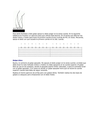 Para darle facilidad a éste golpe apoya tu dedo pulgar en la sexta cuerda. En la siguiente
tablatura te muestro un ejercicio para que utilices ésta técnica. En el tienes que alternar los
dedos índice y medio para tocar la primera cuerda al aire (cuerda de Mi) 16 veces. Recuerda,
apoya el dedo con que tocaste la primera cuerda en la 2da. cuerda.

          i    m    i    m    i    m    i   m        i    m    i    m   i    m    i    m

       |--0---0---0---0---0---0---0---0---|--0---0---0---0---0---0---0---0---|
       |----------------------------------|----------------------------------|
       |----------------------------------|----------------------------------|
       |----------------------------------|----------------------------------|
       |----------------------------------|----------------------------------|
       |----------------------------------|----------------------------------|

Golpe Libre
Bueno, lo contrario al golpe apoyado. No apoyes el dedo pulgar en la sexta cuerda y el dedo que
debe tocar la nota indicada (índice o medio) no debe apoyarse en la cuerda superior. El golpe
libre se usa en los arpegios, donde el apoyado podría inhibir velocidad, o para el contraste tonal
con el golpe apoyado, o en casos en donde un golpe apoyado haria que se tocara la cuerda
superior cuando esta debe de seguir sonando.
Realiza el mismo ejercicio de arriba pero con golpes libres. También realiza los dos tipos de
golpes (o ataques) pero empezando con el dedo medio:
 