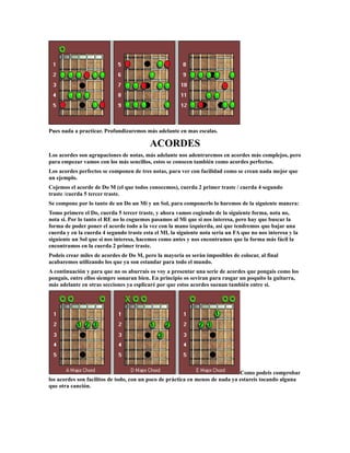 Pues nada a practicar. Profundizaremos más adelante en mas escalas.

                                          ACORDES
Los acordes son agrupaciones de notas, más adelante nos adentraremos en acordes más complejos, pero
para empezar vamos con los más sencillos, estos se conocen también como acordes perfectos.
Los acordes perfectos se componen de tres notas, para ver con facilidad como se crean nada mejor que
un ejemplo.
Cojemos el acorde de Do M (el que todos conocemos), cuerda 2 primer traste / cuerda 4 segundo
traste /cuerda 5 tercer traste.
Se compone por lo tanto de un Do un Mi y un Sol, para componerlo lo haremos de la siguiente manera:
Tomo primero el Do, cuerda 5 tercer traste, y ahora vamos cogiendo de la siguiente forma, nota no,
nota si. Por lo tanto el RE no lo coguemos pasamos al Mi que si nos interesa, pero hay que buscar la
forma de poder poner el acorde todo a la vez con la mano izquierda, así que tendremos que bajar una
cuerda y en la cuerda 4 segundo traste esta el MI, la siguiente nota seria un FA que no nos interesa y la
siguiente un Sol que si nos interesa, hacemos como antes y nos encontramos que la forma más fácil la
encontramos en la cuerda 2 primer traste.
Podeis crear miles de acordes de Do M, pero la mayoría os serán imposibles de colocar, al final
acabaremos utilizando los que ya son estandar para todo el mundo.
A continuación y para que no os aburrais os voy a presentar una serie de acordes que pongais como los
pongais, entre ellos siempre sonaran bien. En principio os seviran para rasgar un poquito la guitarra,
más adelante en otras secciones ya esplicaré por que estos acordes suenan también entre si.




                                                                               Como podeis comprobar
los acordes son facilitos de todo, con un poco de práctica en menos de nada ya estareis tocando alguna
que otra canción.
 