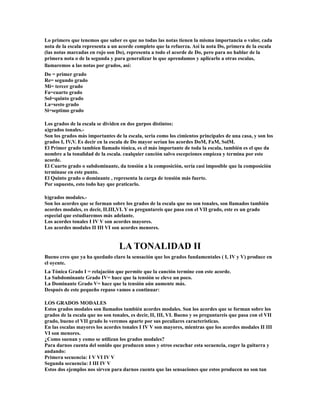 Lo primero que tenemos que saber es que no todas las notas tienen la misma importancia o valor, cada
nota de la escala representa a un acorde completo que la refuerza. Así la nota Do, primera de la escala
(las notas marcadas en rojo son Do), representa a todo el acorde de Do, pero para no hablar de la
primera nota o de la segunda y para generalizar lo que aprendamos y aplicarlo a otras escalas,
llamaremos a las notas por grados, así:
Do = primer grado
Re= segundo grado
Mi= tercer grado
Fa=cuarto grado
Sol=quinto grado
La=sesto grado
Si=septimo grado

Los grados de la escala se dividen en dos gurpos distintos:
a)grados tonales.-
Son los grados más importantes de la escala, seria como los cimientos principales de una casa, y son los
grados I, IV,V. Es decir en la escala de Do mayor serían los acordes DoM, FaM, SolM.
El Primer grado tambien llamado tónica, es el más importante de toda la escala, también es el que da
nombre a la tonalidad de la escala. cualquier canción salvo escepciones empieza y termina por este
acorde.
El Cuarto grado o subdominante, da tensión a la composición, sería casi imposible que la composición
terminase en este punto.
El Quinto grado o dominante , representa la carga de tensión más fuerte.
Por supuesto, esto todo hay que praticarlo.

b)grados modales.-
Son los acordes que se forman sobre los grados de la escala que no son tonales, son llamados también
acordes modales, es decir, II.III,VI. Y os preguntareis que pasa con el VII grado, este es un grado
especial que estudiaremos más adelante.
Los acordes tonales I IV V son acordes mayores.
Los acordes modales II III VI son acordes menores.


                                  LA TONALIDAD II
Bueno creo que ya ha quedado claro la sensación que los grados fundamentales ( I, IV y V) produce en
el oyente.
La Tónica Grado I = relajación que permite que la canción termine con este acorde.
La Subdominante Grado IV= hace que la tensión se eleve un poco.
La Dominante Grado V= hace que la tensión aún aumente más.
Después de este pequeño repaso vamos a continuar:

LOS GRADOS MODALES
Estos grados modales son llamados también acordes modales. Son los acordes que se forman sobre los
grados de la escala que no son tonales, es decir, II, III, VI. Bueno y os preguntareis que pasa con el VII
grado, bueno el VII grado lo veremos aparte por sus peculiares características.
En las escalas mayores los acordes tonales I IV V son mayores, mientras que los acordes modales II III
VI son menores.
¿Como suenan y como se utilizan los grados modales?
Para darnos cuenta del sonido que producen unos y otros escuchar esta secuencia, coger la guitarra y
andando:
Primera secuencia: I V VI IV V
Segunda secuencia: I III IV V
Estos dos ejemplos nos sirven para darnos cuenta que las sensaciones que estos producen no son tan
 