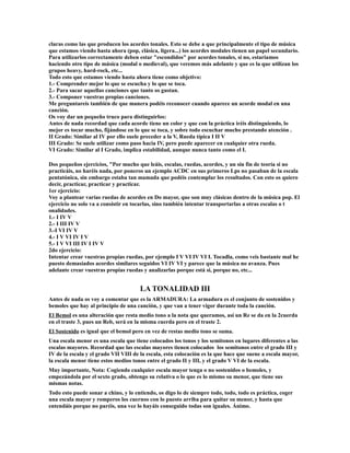 claras como las que producen los acordes tonales. Esto se debe a que principalmente el tipo de música
que estamos viendo hasta ahora (pop, clásica, ligera...) los acordes modales tienen un papel secundario.
Para utilizarlos correctamente deben estar "escondidos" por acordes tonales, si no, estariamos
haciendo otro tipo de música (modal o medieval), que veremos más adelante y que es la que utilizan los
grupos heavy, hard-rock, etc...
Todo esto que estamos viendo hasta ahora tiene como objetivo:
1.- Comprender mejor lo que se escucha y lo que se toca.
2.- Para sacar aquellas canciones que tanto os gustan.
3.- Componer vuestras propias canciones.
Me preguntareis también de que manera podéis reconocer cuando aparece un acorde modal en una
canción.
Os voy dar un pequeño truco para distinguirlos:
Antes de nada recordad que cada acorde tiene un color y que con la práctica iréis distinguiendo, lo
mejor es tocar mucho, fijándose en lo que se toca, y sobre todo escuchar mucho prestando atención .
II Grado: Similar al IV por ello suele preceder a la V, Rueda típica I II V
III Grado: Se suele utilizar como paso hacia IV, pero puede aparecer en cualquier otra rueda.
VI Grado: Similar al I Grado, implica estabilidad, aunque nunca tanto como el I.

Dos pequeños ejercicios, "Por mucho que leáis, escalas, ruedas, acordes, y un sin fin de teoría si no
practicáis, no haréis nada, por poneros un ejemplo ACDC en sus primeros Lps no pasaban de la escala
pentatónica, sin embargo estaba tan mamada que podéis contemplar los resultados. Con esto os quiero
decir, practicar, practicar y practicar.
1er ejercicio:
Voy a plantear varias ruedas de acordes en Do mayor, que son muy clásicas dentro de la música pop. El
ejercicio no solo va a consistir en tocarlas, sino también intentar transportarlas a otras escalas o t
onalidades.
1.- I IV V
2.- I III IV V
3.-I VI IV V
4.- I V VI IV I V
5.- I V VI III IV I IV V
2do ejercicio:
Intentar crear vuestras propias ruedas, por ejemplo I V VI IV VI I. Tocadla, como veis bastante mal he
puesto demasiados acordes similares seguidos VI IV VI y parece que la música no avanza. Pues
adelante crear vuestras propias ruedas y analizarlas porque está si, porque no, etc...


                                      LA TONALIDAD III
Antes de nada os voy a comentar que es la ARMADURA: La armadura es el conjunto de sostenidos y
bemoles que hay al principio de una canción, y que van a tener vigor durante toda la canción.
El Bemol es una alteración que resta medio tono a la nota que queramos, así un Re se da en la 2cuerda
en el traste 3, pues un Reb, será en la misma cuerda pero en el traste 2.
El Sostenido es igual que el bemol pero en vez de restas medio tono se suma.
Una escala menor es una escala que tiene colocados los tonos y los semitonos en lugares diferentes a las
escalas mayores. Recordad que las escalas mayores tienen colocados los semitonos entre el grado III y
IV de la escala y el grado VII VIII de la escala, esta colocación es la que hace que suene a escala mayor,
la escala menor tiene estos medios tonos entre el grado II y III, y el grado V VI de la escala.
Muy importante, Nota: Cogiendo cualquier escala mayor tenga o no sostenidos o bemoles, y
empezándola por el sexto grado, obtengo su relativa o lo que es lo mismo su menor, que tiene sus
mismas notas.
Todo esto puede sonar a chino, y lo entiendo, os digo lo de siempre todo, todo, todo es práctica, coger
una escala mayor y romperos los cuernos con lo puesto arriba para quitar su menor, y hasta que
entendáis porque no paréis, una vez lo hayáis conseguido todas son iguales. Ánimo.
 