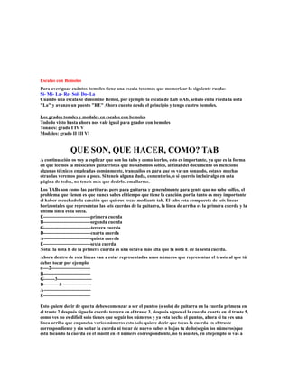 Escalas con Bemoles
Para averiguar cuántos bemoles tiene una escala tenemos que memorizar la siguiente rueda:
Si- Mi- La- Re- Sol- Do- La
Cuando una escala se denomine Bemol, por ejemplo la escala de Lab o Ab, señalo en la rueda la nota
"La" y avanzo un puesto "RE" Ahora cuento desde el principio y tengo cuatro bemoles.

Los grados tonales y modales en escalas con bemoles
Todo lo visto hasta ahora nos vale igual para grados con bemoles
Tonales: grado I IV V
Modales: grado II III VI


               QUE SON, QUE HACER, COMO? TAB
A continuación os voy a esplicar que son los tabs y como leerlos, esto es importante, ya que es la forma
en que leemos la música los guitarristas que no sabemos solfeo, al final del documento os menciono
algunas técnicas empleadas comúnmente, tranquilos es para que os vayan sonando, estas y muchas
otras las veremos poco a poco. Si teneis alguna duda, comentario, o si quereis incluir algo en esta
página de todos, no teneis más que decirlo. emailarme.
Los TABs son como las partituras pero para guitarra y generalmente para gente que no sabe solfeo, el
problema que tienen es que nunca sabes el tiempo que tiene la canción, por la tanto es muy importante
el haber escuchado la canción que quieres tocar mediante tab. El tabs esta compuesta de seis líneas
horizontales que representan las seis cuerdas de la guitarra, la línea de arriba es la primera cuerda y la
ultima línea es la sexta.
E------------------------------primera cuerda
B------------------------------segunda cuerda
G------------------------------tercera cuerda
D------------------------------cuarta cuerda
A------------------------------quinta cuerda
E------------------------------sexta cuerda
Nota: la nota E de la primera cuerda es una octava más alta que la nota E de la sesta cuerda.
Ahora dentro de esta líneas van a estar representadas unos números que representan el traste al que tú
debes tocar por ejemplo
e----2-------------------------
B------------------------------
G-------3----------------------
D----------5-------------------
A------------------------------
E------------------------------

Esto quiere decir de que tu debes comenzar a ser el punteo (o solo) de guitarra en la cuerda primera en
el traste 2 después sigue la cuerda tercera en el traste 3, después sigues el la cuerda cuarta en el traste 5,
como ves no es difícil solo tienes que seguir los números y ya esta hecha el punteo, ahora si tu ves una
línea arriba que engancha varios números esto solo quiere decir que tocas la cuerda en el traste
correspondiente y sin soltar la cuerda ni tocar de nuevo subes o bajas tu dedo(según los números)que
está tocando la cuerda en el mástil en el número correspondiente, no te asustes, en el ejemplo lo vas a
 